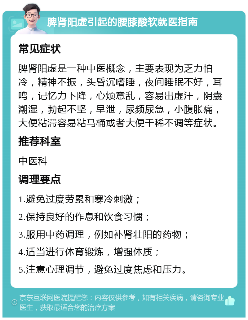 脾肾阳虚引起的腰膝酸软就医指南 常见症状 脾肾阳虚是一种中医概念，主要表现为乏力怕冷，精神不振，头昏沉嗜睡，夜间睡眠不好，耳鸣，记忆力下降，心烦意乱，容易出虚汗，阴囊潮湿，勃起不坚，早泄，尿频尿急，小腹胀痛，大便粘滞容易粘马桶或者大便干稀不调等症状。 推荐科室 中医科 调理要点 1.避免过度劳累和寒冷刺激； 2.保持良好的作息和饮食习惯； 3.服用中药调理，例如补肾壮阳的药物； 4.适当进行体育锻炼，增强体质； 5.注意心理调节，避免过度焦虑和压力。