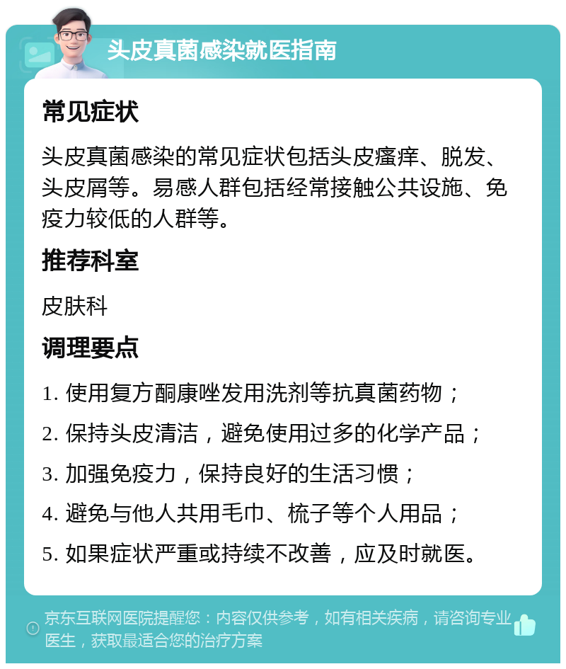 头皮真菌感染就医指南 常见症状 头皮真菌感染的常见症状包括头皮瘙痒、脱发、头皮屑等。易感人群包括经常接触公共设施、免疫力较低的人群等。 推荐科室 皮肤科 调理要点 1. 使用复方酮康唑发用洗剂等抗真菌药物； 2. 保持头皮清洁，避免使用过多的化学产品； 3. 加强免疫力，保持良好的生活习惯； 4. 避免与他人共用毛巾、梳子等个人用品； 5. 如果症状严重或持续不改善，应及时就医。