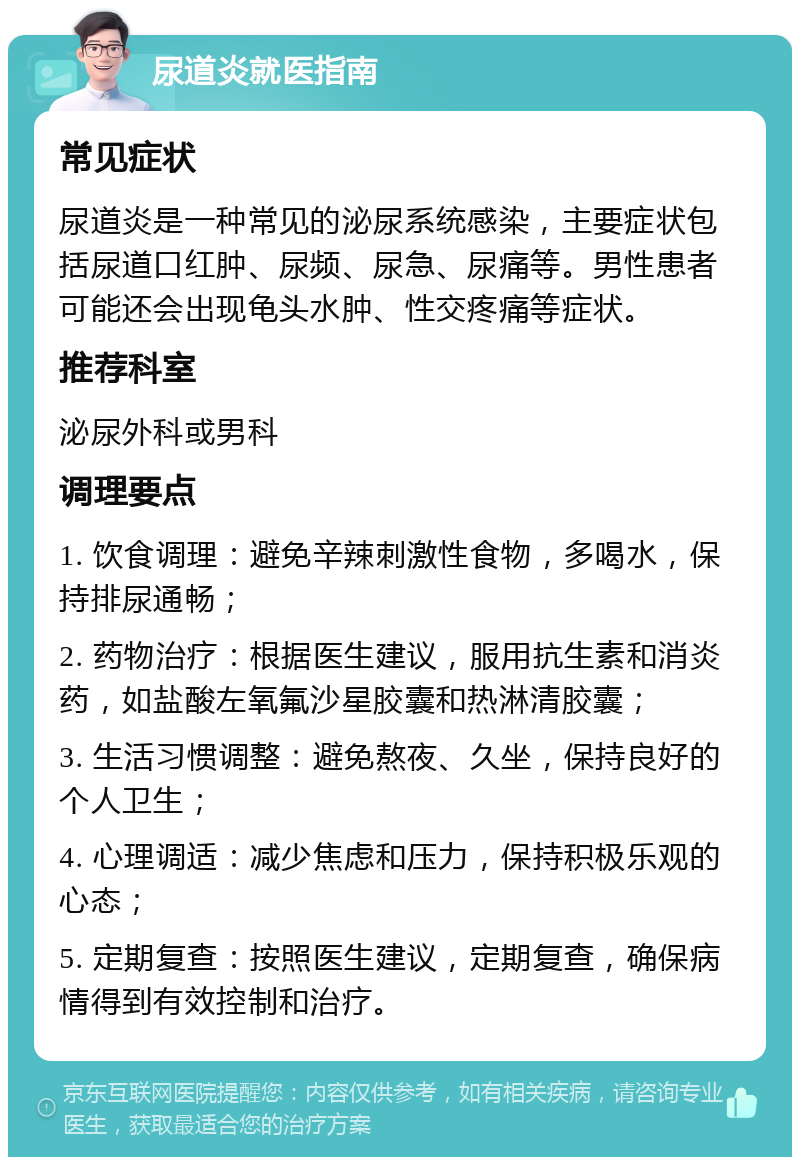 尿道炎就医指南 常见症状 尿道炎是一种常见的泌尿系统感染，主要症状包括尿道口红肿、尿频、尿急、尿痛等。男性患者可能还会出现龟头水肿、性交疼痛等症状。 推荐科室 泌尿外科或男科 调理要点 1. 饮食调理：避免辛辣刺激性食物，多喝水，保持排尿通畅； 2. 药物治疗：根据医生建议，服用抗生素和消炎药，如盐酸左氧氟沙星胶囊和热淋清胶囊； 3. 生活习惯调整：避免熬夜、久坐，保持良好的个人卫生； 4. 心理调适：减少焦虑和压力，保持积极乐观的心态； 5. 定期复查：按照医生建议，定期复查，确保病情得到有效控制和治疗。