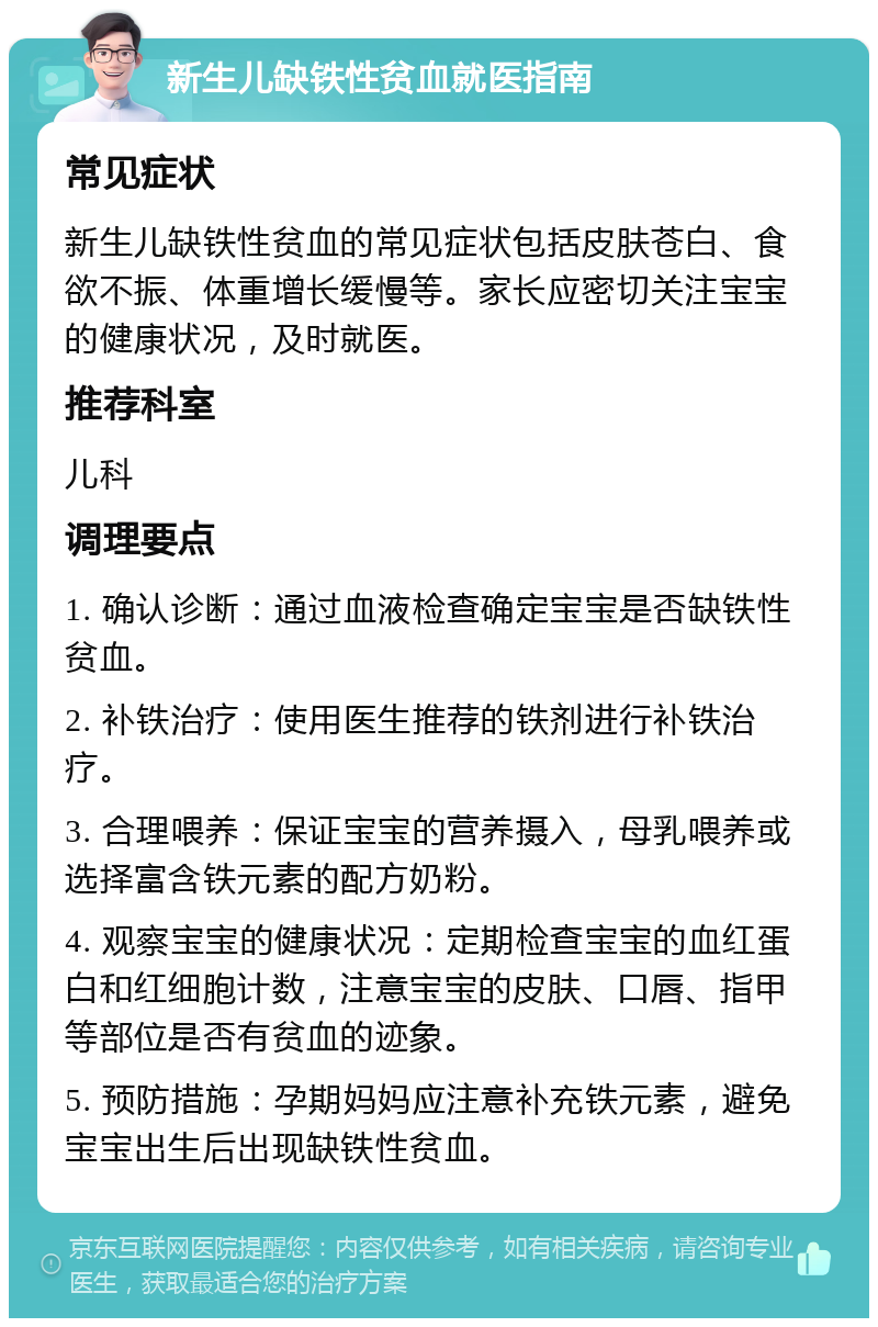 新生儿缺铁性贫血就医指南 常见症状 新生儿缺铁性贫血的常见症状包括皮肤苍白、食欲不振、体重增长缓慢等。家长应密切关注宝宝的健康状况，及时就医。 推荐科室 儿科 调理要点 1. 确认诊断：通过血液检查确定宝宝是否缺铁性贫血。 2. 补铁治疗：使用医生推荐的铁剂进行补铁治疗。 3. 合理喂养：保证宝宝的营养摄入，母乳喂养或选择富含铁元素的配方奶粉。 4. 观察宝宝的健康状况：定期检查宝宝的血红蛋白和红细胞计数，注意宝宝的皮肤、口唇、指甲等部位是否有贫血的迹象。 5. 预防措施：孕期妈妈应注意补充铁元素，避免宝宝出生后出现缺铁性贫血。