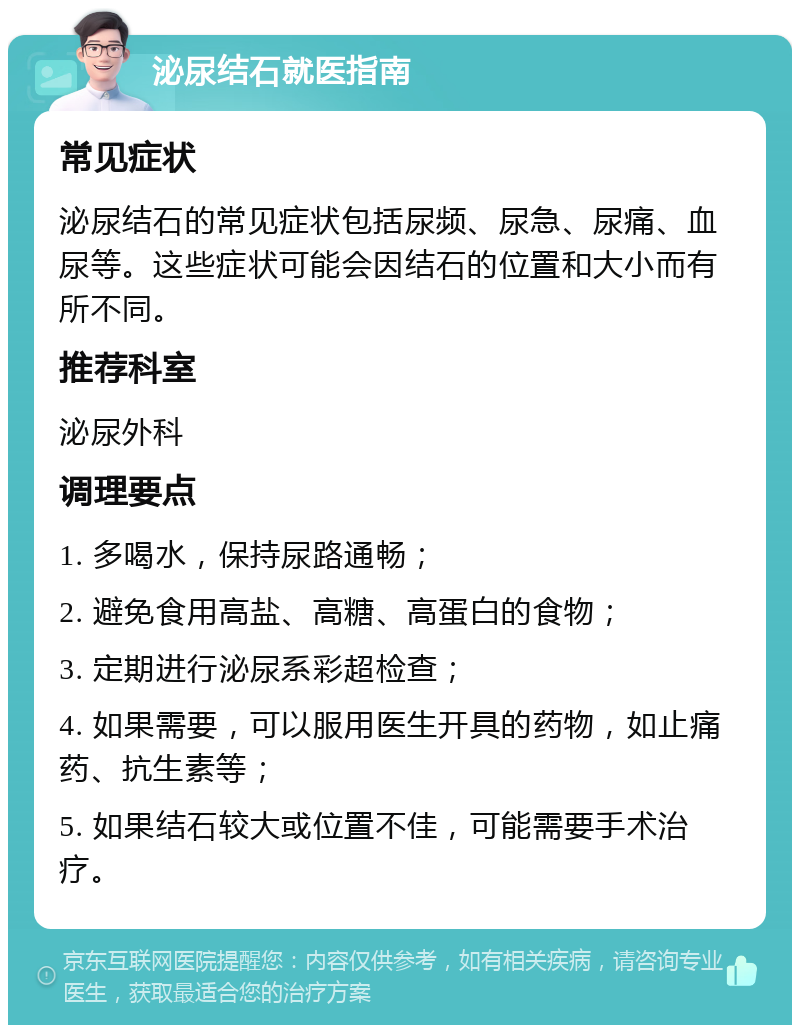 泌尿结石就医指南 常见症状 泌尿结石的常见症状包括尿频、尿急、尿痛、血尿等。这些症状可能会因结石的位置和大小而有所不同。 推荐科室 泌尿外科 调理要点 1. 多喝水，保持尿路通畅； 2. 避免食用高盐、高糖、高蛋白的食物； 3. 定期进行泌尿系彩超检查； 4. 如果需要，可以服用医生开具的药物，如止痛药、抗生素等； 5. 如果结石较大或位置不佳，可能需要手术治疗。