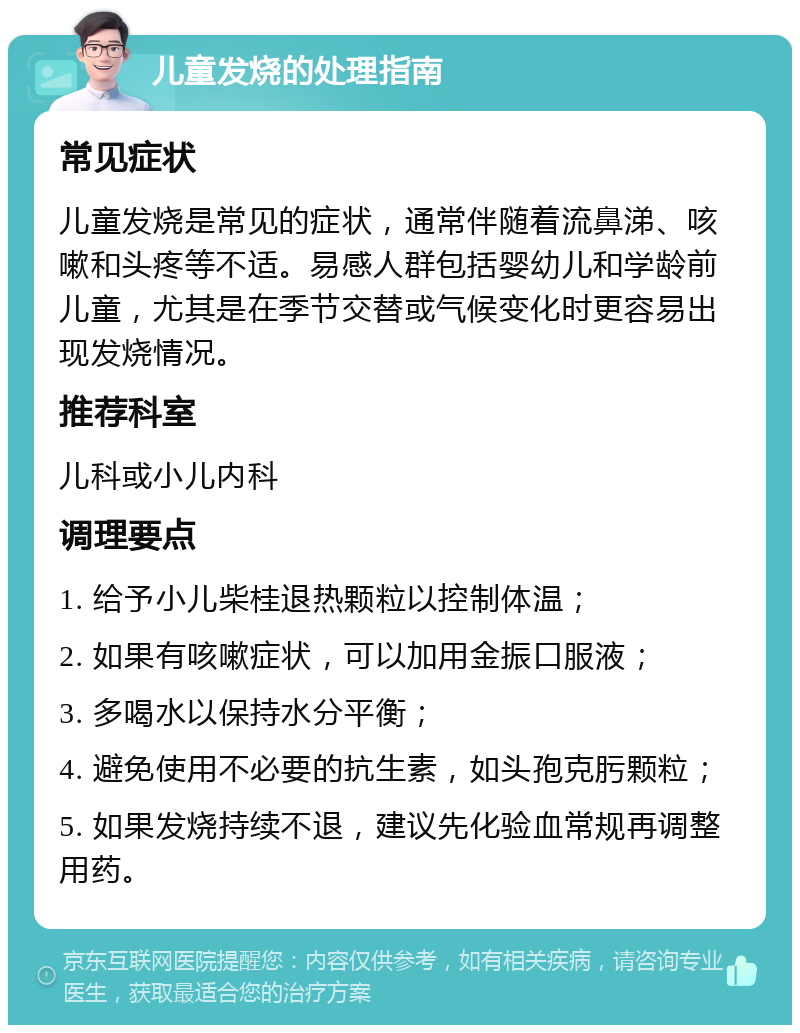 儿童发烧的处理指南 常见症状 儿童发烧是常见的症状，通常伴随着流鼻涕、咳嗽和头疼等不适。易感人群包括婴幼儿和学龄前儿童，尤其是在季节交替或气候变化时更容易出现发烧情况。 推荐科室 儿科或小儿内科 调理要点 1. 给予小儿柴桂退热颗粒以控制体温； 2. 如果有咳嗽症状，可以加用金振口服液； 3. 多喝水以保持水分平衡； 4. 避免使用不必要的抗生素，如头孢克肟颗粒； 5. 如果发烧持续不退，建议先化验血常规再调整用药。