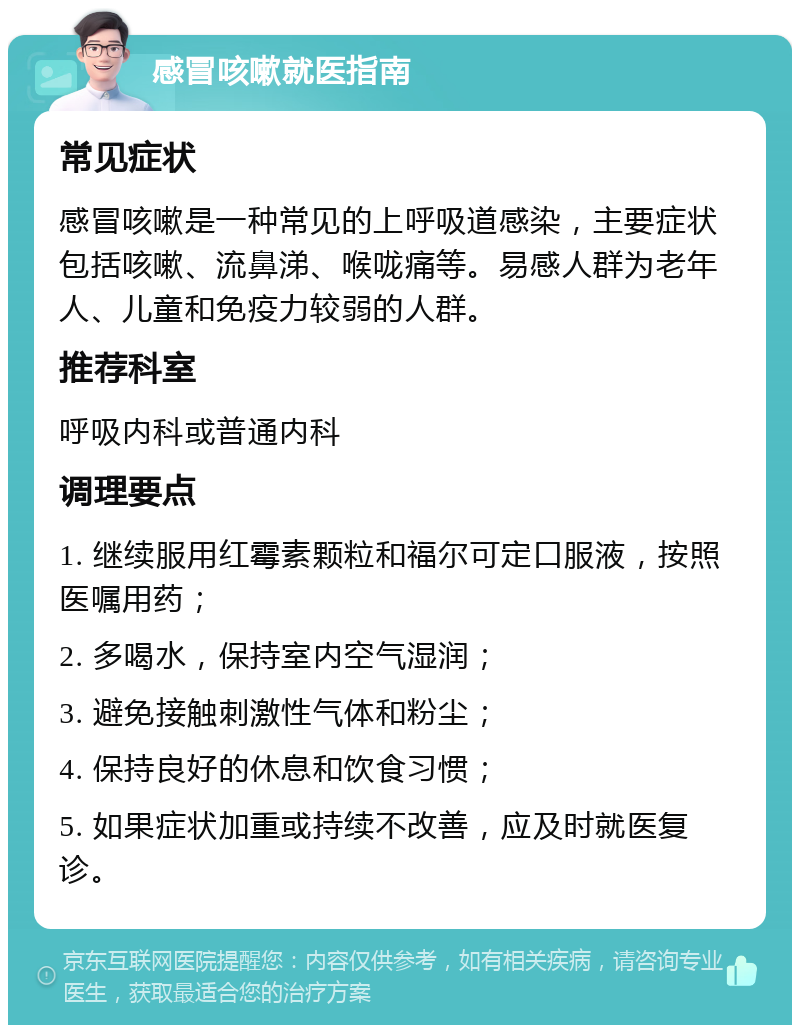 感冒咳嗽就医指南 常见症状 感冒咳嗽是一种常见的上呼吸道感染，主要症状包括咳嗽、流鼻涕、喉咙痛等。易感人群为老年人、儿童和免疫力较弱的人群。 推荐科室 呼吸内科或普通内科 调理要点 1. 继续服用红霉素颗粒和福尔可定口服液，按照医嘱用药； 2. 多喝水，保持室内空气湿润； 3. 避免接触刺激性气体和粉尘； 4. 保持良好的休息和饮食习惯； 5. 如果症状加重或持续不改善，应及时就医复诊。