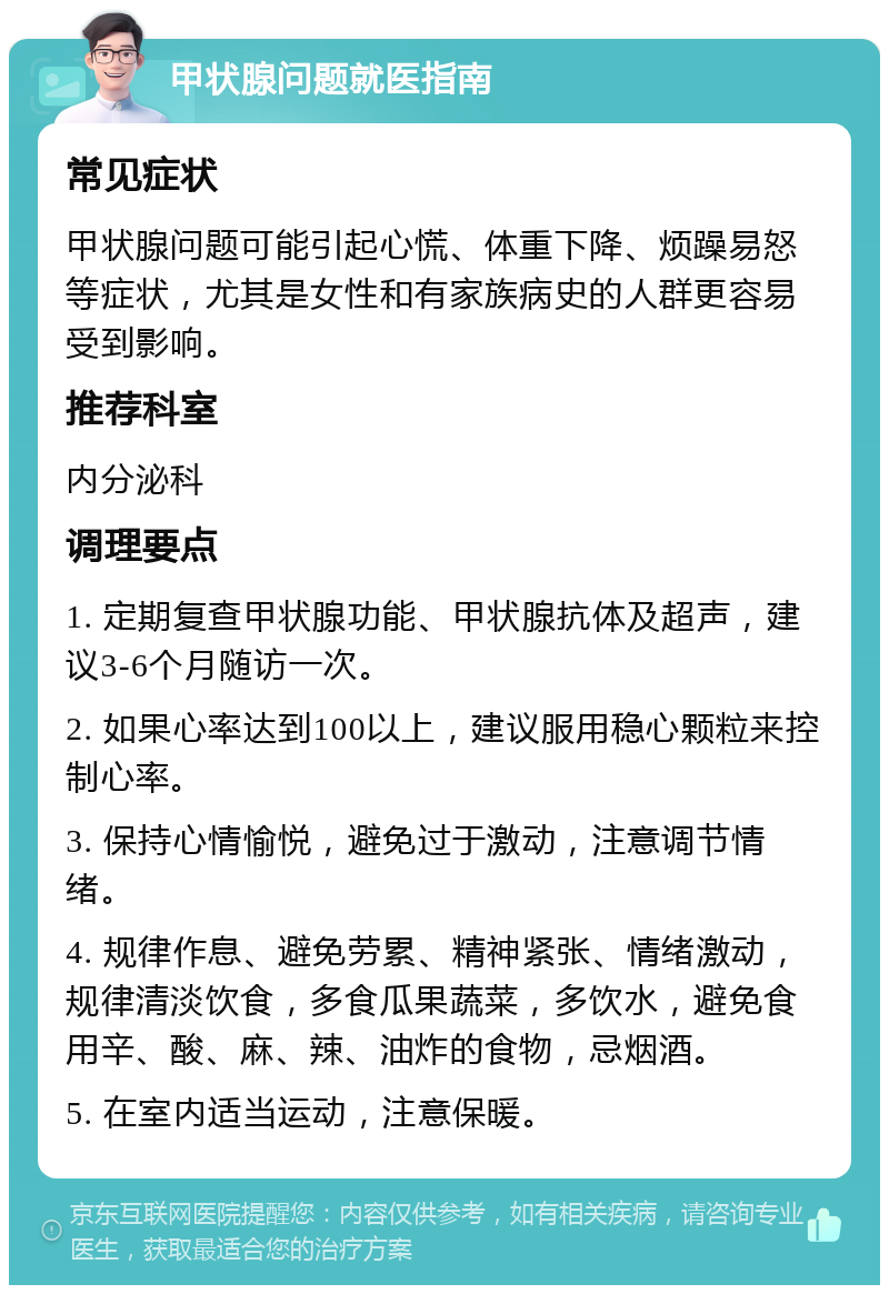 甲状腺问题就医指南 常见症状 甲状腺问题可能引起心慌、体重下降、烦躁易怒等症状，尤其是女性和有家族病史的人群更容易受到影响。 推荐科室 内分泌科 调理要点 1. 定期复查甲状腺功能、甲状腺抗体及超声，建议3-6个月随访一次。 2. 如果心率达到100以上，建议服用稳心颗粒来控制心率。 3. 保持心情愉悦，避免过于激动，注意调节情绪。 4. 规律作息、避免劳累、精神紧张、情绪激动，规律清淡饮食，多食瓜果蔬菜，多饮水，避免食用辛、酸、麻、辣、油炸的食物，忌烟酒。 5. 在室内适当运动，注意保暖。