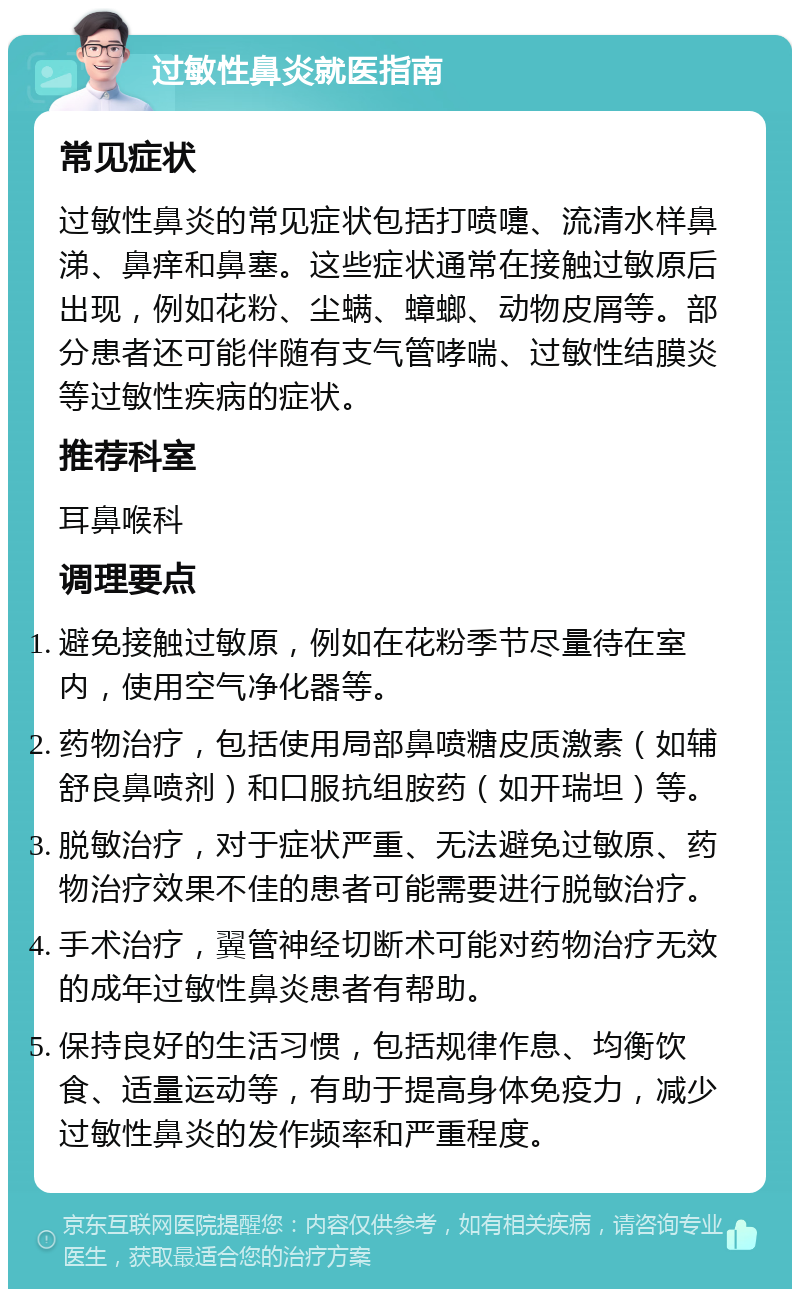 过敏性鼻炎就医指南 常见症状 过敏性鼻炎的常见症状包括打喷嚏、流清水样鼻涕、鼻痒和鼻塞。这些症状通常在接触过敏原后出现，例如花粉、尘螨、蟑螂、动物皮屑等。部分患者还可能伴随有支气管哮喘、过敏性结膜炎等过敏性疾病的症状。 推荐科室 耳鼻喉科 调理要点 避免接触过敏原，例如在花粉季节尽量待在室内，使用空气净化器等。 药物治疗，包括使用局部鼻喷糖皮质激素（如辅舒良鼻喷剂）和口服抗组胺药（如开瑞坦）等。 脱敏治疗，对于症状严重、无法避免过敏原、药物治疗效果不佳的患者可能需要进行脱敏治疗。 手术治疗，翼管神经切断术可能对药物治疗无效的成年过敏性鼻炎患者有帮助。 保持良好的生活习惯，包括规律作息、均衡饮食、适量运动等，有助于提高身体免疫力，减少过敏性鼻炎的发作频率和严重程度。