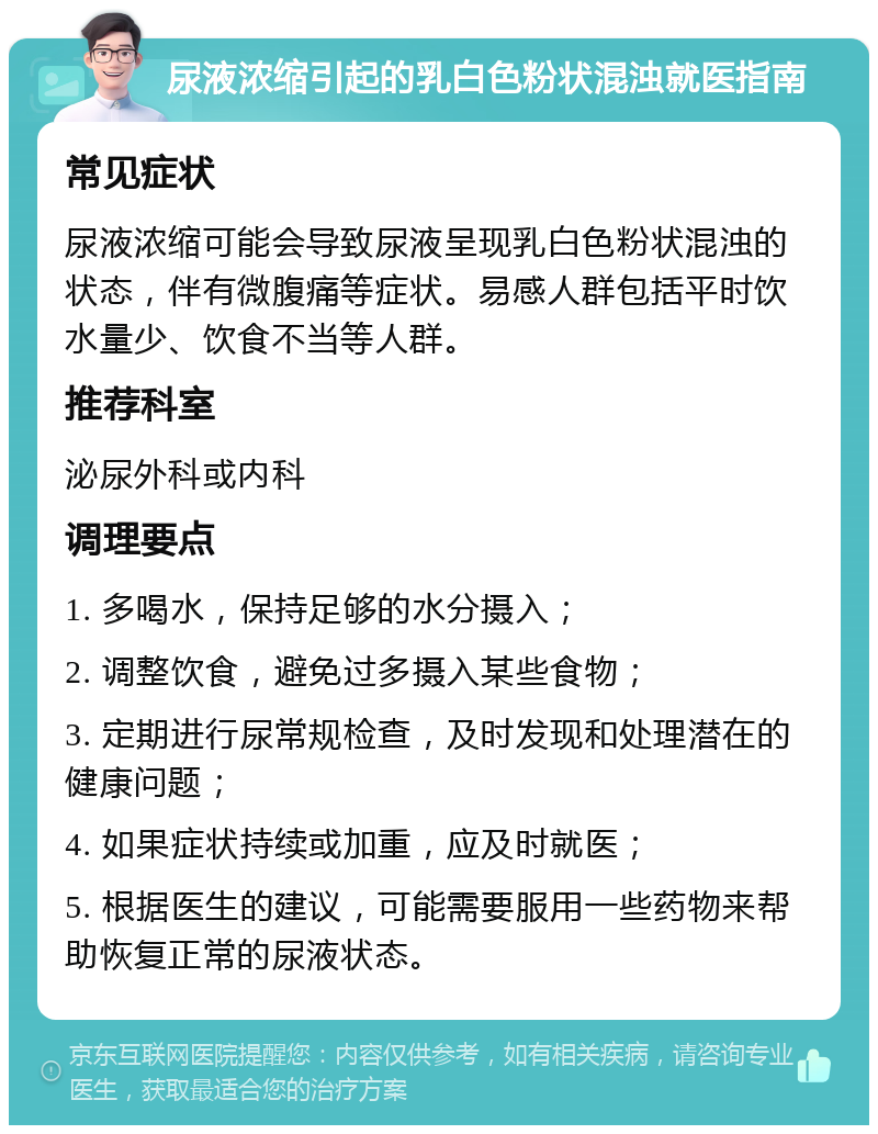 尿液浓缩引起的乳白色粉状混浊就医指南 常见症状 尿液浓缩可能会导致尿液呈现乳白色粉状混浊的状态，伴有微腹痛等症状。易感人群包括平时饮水量少、饮食不当等人群。 推荐科室 泌尿外科或内科 调理要点 1. 多喝水，保持足够的水分摄入； 2. 调整饮食，避免过多摄入某些食物； 3. 定期进行尿常规检查，及时发现和处理潜在的健康问题； 4. 如果症状持续或加重，应及时就医； 5. 根据医生的建议，可能需要服用一些药物来帮助恢复正常的尿液状态。