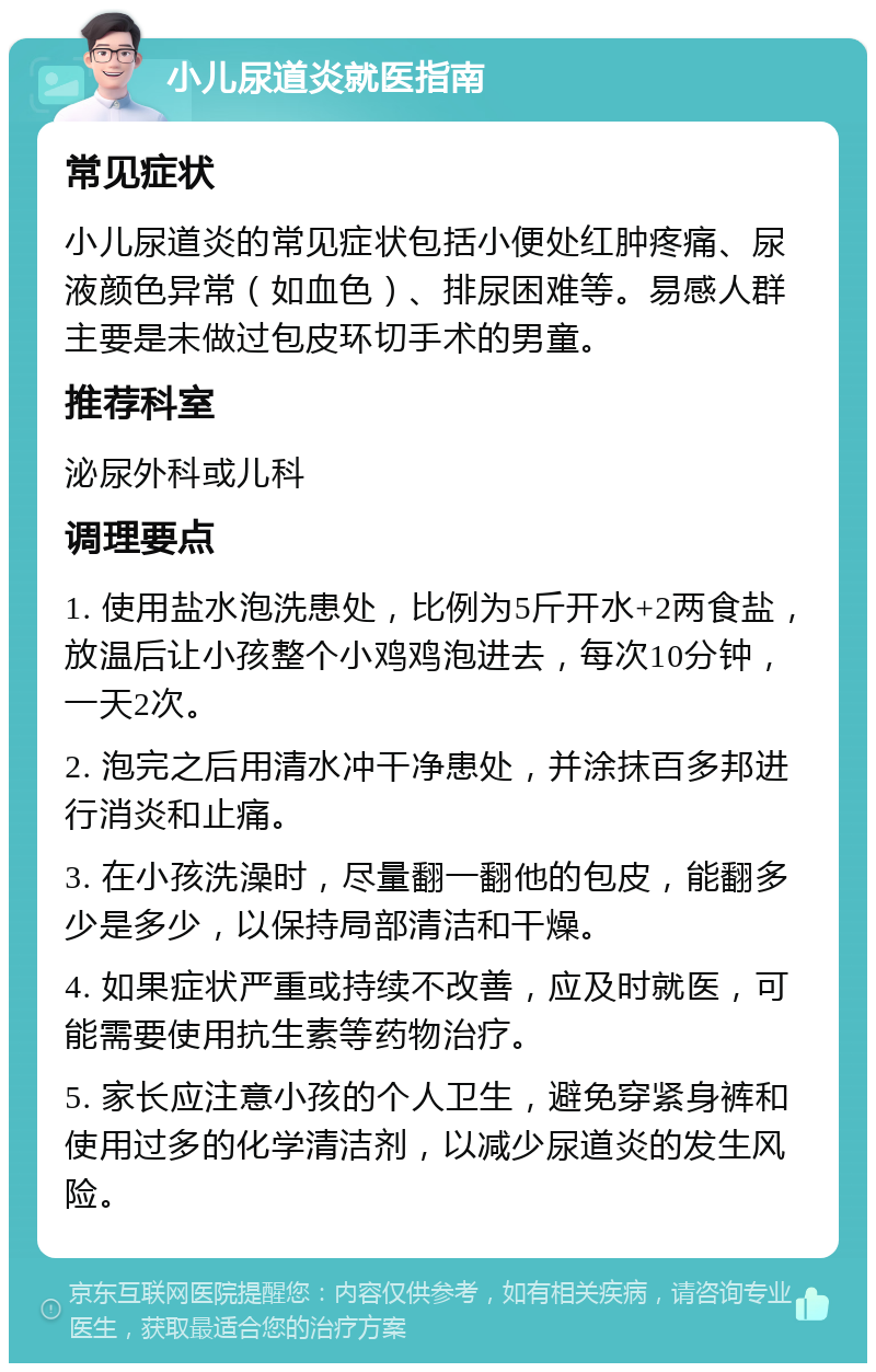 小儿尿道炎就医指南 常见症状 小儿尿道炎的常见症状包括小便处红肿疼痛、尿液颜色异常（如血色）、排尿困难等。易感人群主要是未做过包皮环切手术的男童。 推荐科室 泌尿外科或儿科 调理要点 1. 使用盐水泡洗患处，比例为5斤开水+2两食盐，放温后让小孩整个小鸡鸡泡进去，每次10分钟，一天2次。 2. 泡完之后用清水冲干净患处，并涂抹百多邦进行消炎和止痛。 3. 在小孩洗澡时，尽量翻一翻他的包皮，能翻多少是多少，以保持局部清洁和干燥。 4. 如果症状严重或持续不改善，应及时就医，可能需要使用抗生素等药物治疗。 5. 家长应注意小孩的个人卫生，避免穿紧身裤和使用过多的化学清洁剂，以减少尿道炎的发生风险。