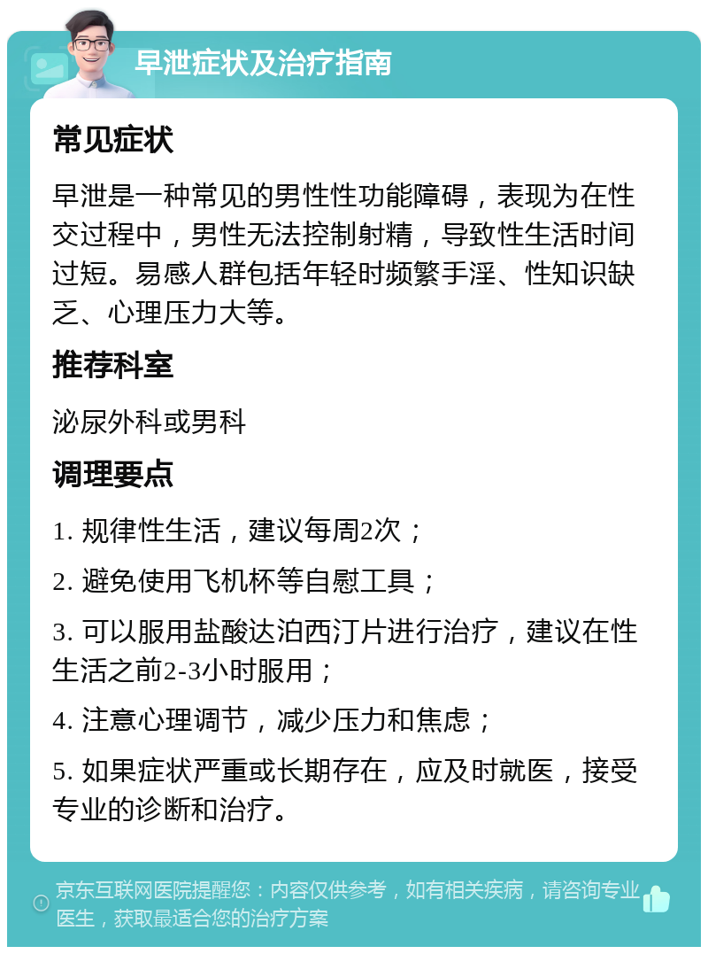 早泄症状及治疗指南 常见症状 早泄是一种常见的男性性功能障碍，表现为在性交过程中，男性无法控制射精，导致性生活时间过短。易感人群包括年轻时频繁手淫、性知识缺乏、心理压力大等。 推荐科室 泌尿外科或男科 调理要点 1. 规律性生活，建议每周2次； 2. 避免使用飞机杯等自慰工具； 3. 可以服用盐酸达泊西汀片进行治疗，建议在性生活之前2-3小时服用； 4. 注意心理调节，减少压力和焦虑； 5. 如果症状严重或长期存在，应及时就医，接受专业的诊断和治疗。