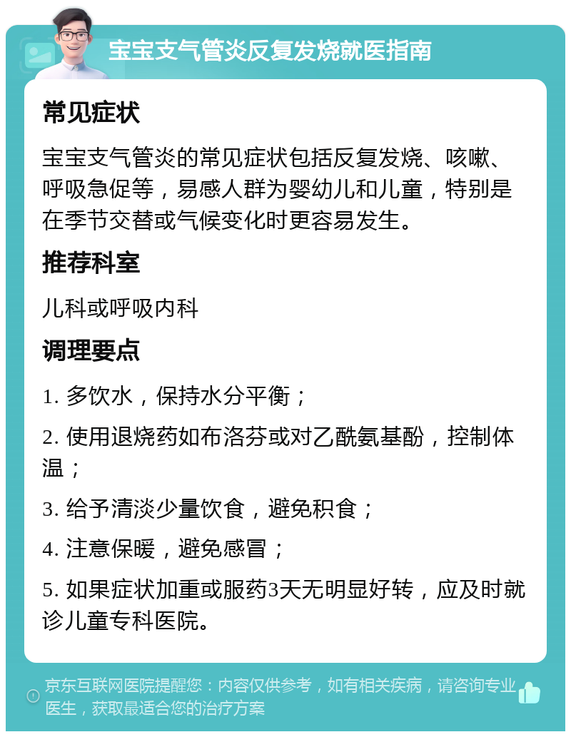 宝宝支气管炎反复发烧就医指南 常见症状 宝宝支气管炎的常见症状包括反复发烧、咳嗽、呼吸急促等，易感人群为婴幼儿和儿童，特别是在季节交替或气候变化时更容易发生。 推荐科室 儿科或呼吸内科 调理要点 1. 多饮水，保持水分平衡； 2. 使用退烧药如布洛芬或对乙酰氨基酚，控制体温； 3. 给予清淡少量饮食，避免积食； 4. 注意保暖，避免感冒； 5. 如果症状加重或服药3天无明显好转，应及时就诊儿童专科医院。