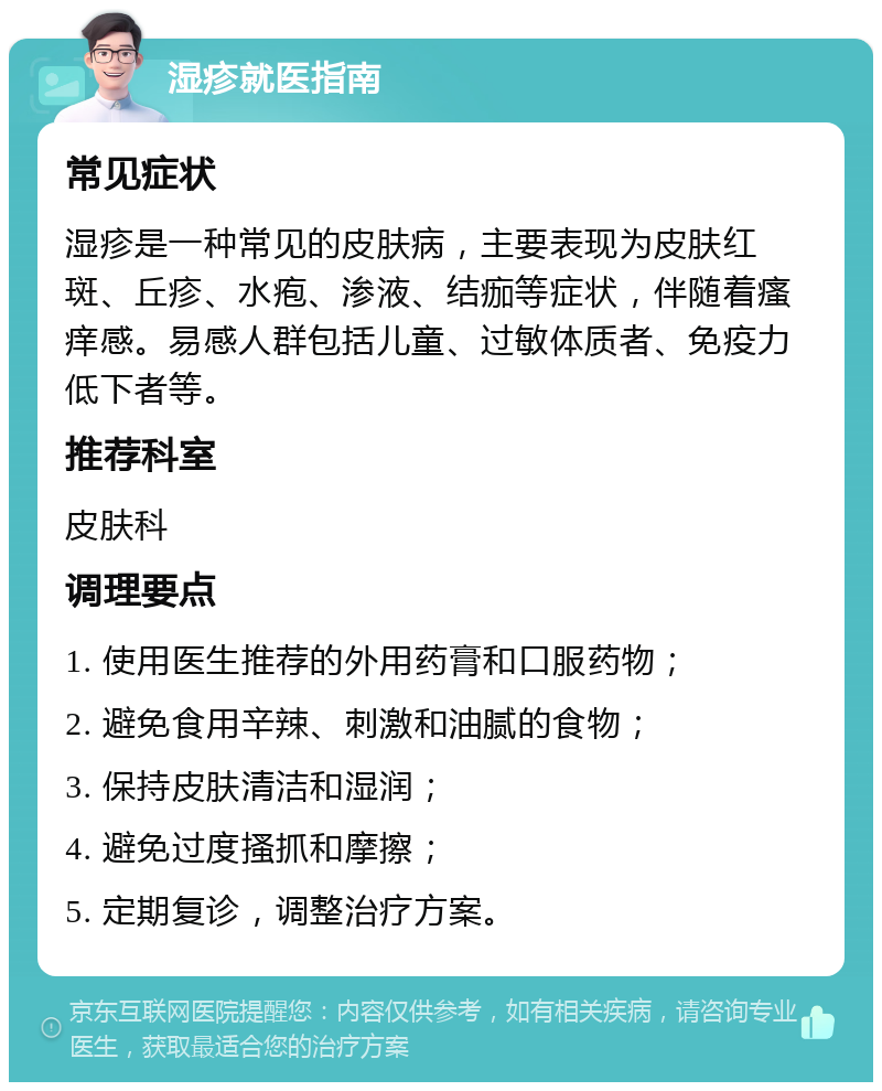 湿疹就医指南 常见症状 湿疹是一种常见的皮肤病，主要表现为皮肤红斑、丘疹、水疱、渗液、结痂等症状，伴随着瘙痒感。易感人群包括儿童、过敏体质者、免疫力低下者等。 推荐科室 皮肤科 调理要点 1. 使用医生推荐的外用药膏和口服药物； 2. 避免食用辛辣、刺激和油腻的食物； 3. 保持皮肤清洁和湿润； 4. 避免过度搔抓和摩擦； 5. 定期复诊，调整治疗方案。