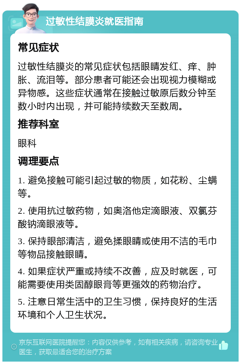 过敏性结膜炎就医指南 常见症状 过敏性结膜炎的常见症状包括眼睛发红、痒、肿胀、流泪等。部分患者可能还会出现视力模糊或异物感。这些症状通常在接触过敏原后数分钟至数小时内出现，并可能持续数天至数周。 推荐科室 眼科 调理要点 1. 避免接触可能引起过敏的物质，如花粉、尘螨等。 2. 使用抗过敏药物，如奥洛他定滴眼液、双氯芬酸钠滴眼液等。 3. 保持眼部清洁，避免揉眼睛或使用不洁的毛巾等物品接触眼睛。 4. 如果症状严重或持续不改善，应及时就医，可能需要使用类固醇眼膏等更强效的药物治疗。 5. 注意日常生活中的卫生习惯，保持良好的生活环境和个人卫生状况。