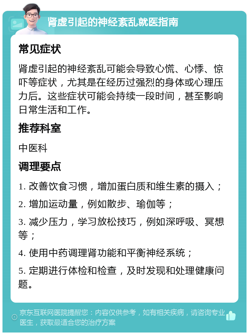 肾虚引起的神经紊乱就医指南 常见症状 肾虚引起的神经紊乱可能会导致心慌、心悸、惊吓等症状，尤其是在经历过强烈的身体或心理压力后。这些症状可能会持续一段时间，甚至影响日常生活和工作。 推荐科室 中医科 调理要点 1. 改善饮食习惯，增加蛋白质和维生素的摄入； 2. 增加运动量，例如散步、瑜伽等； 3. 减少压力，学习放松技巧，例如深呼吸、冥想等； 4. 使用中药调理肾功能和平衡神经系统； 5. 定期进行体检和检查，及时发现和处理健康问题。