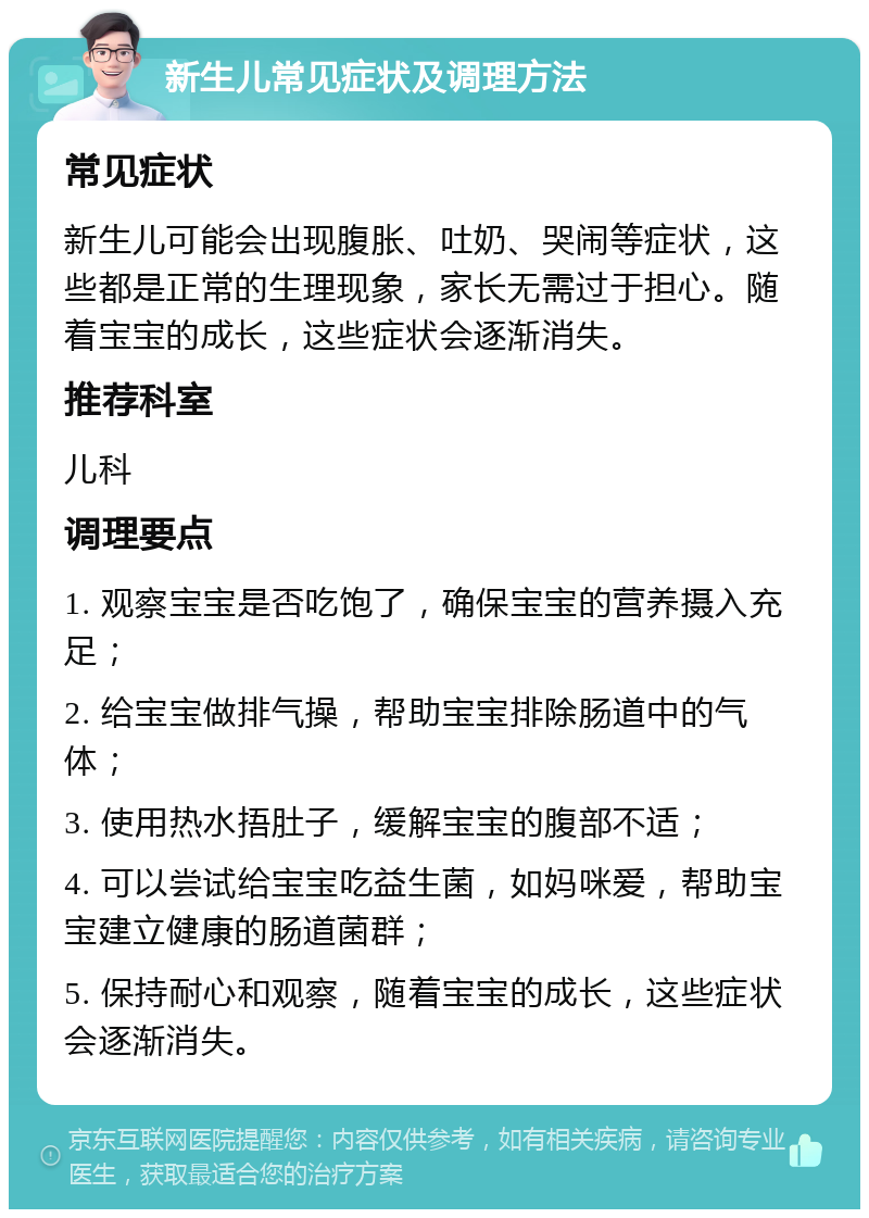 新生儿常见症状及调理方法 常见症状 新生儿可能会出现腹胀、吐奶、哭闹等症状，这些都是正常的生理现象，家长无需过于担心。随着宝宝的成长，这些症状会逐渐消失。 推荐科室 儿科 调理要点 1. 观察宝宝是否吃饱了，确保宝宝的营养摄入充足； 2. 给宝宝做排气操，帮助宝宝排除肠道中的气体； 3. 使用热水捂肚子，缓解宝宝的腹部不适； 4. 可以尝试给宝宝吃益生菌，如妈咪爱，帮助宝宝建立健康的肠道菌群； 5. 保持耐心和观察，随着宝宝的成长，这些症状会逐渐消失。