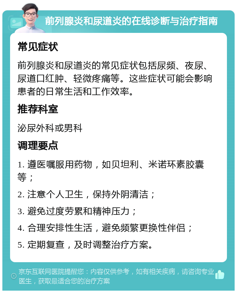 前列腺炎和尿道炎的在线诊断与治疗指南 常见症状 前列腺炎和尿道炎的常见症状包括尿频、夜尿、尿道口红肿、轻微疼痛等。这些症状可能会影响患者的日常生活和工作效率。 推荐科室 泌尿外科或男科 调理要点 1. 遵医嘱服用药物，如贝坦利、米诺环素胶囊等； 2. 注意个人卫生，保持外阴清洁； 3. 避免过度劳累和精神压力； 4. 合理安排性生活，避免频繁更换性伴侣； 5. 定期复查，及时调整治疗方案。