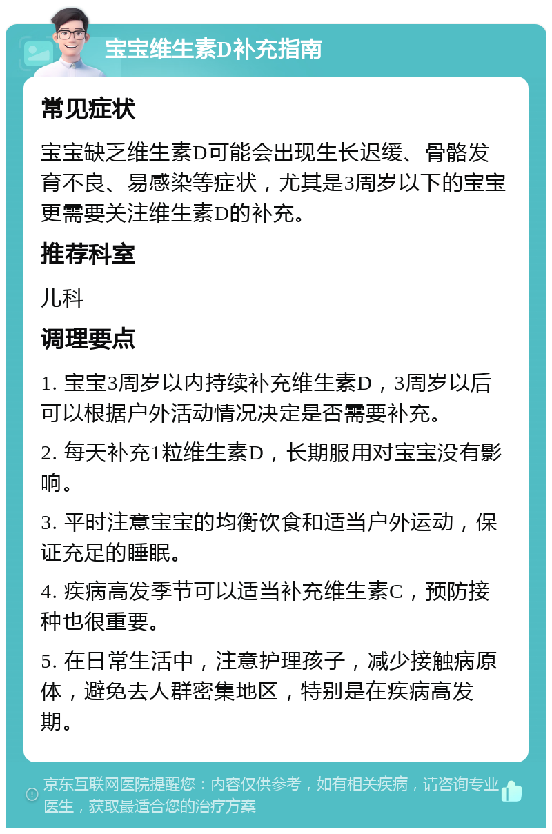 宝宝维生素D补充指南 常见症状 宝宝缺乏维生素D可能会出现生长迟缓、骨骼发育不良、易感染等症状，尤其是3周岁以下的宝宝更需要关注维生素D的补充。 推荐科室 儿科 调理要点 1. 宝宝3周岁以内持续补充维生素D，3周岁以后可以根据户外活动情况决定是否需要补充。 2. 每天补充1粒维生素D，长期服用对宝宝没有影响。 3. 平时注意宝宝的均衡饮食和适当户外运动，保证充足的睡眠。 4. 疾病高发季节可以适当补充维生素C，预防接种也很重要。 5. 在日常生活中，注意护理孩子，减少接触病原体，避免去人群密集地区，特别是在疾病高发期。