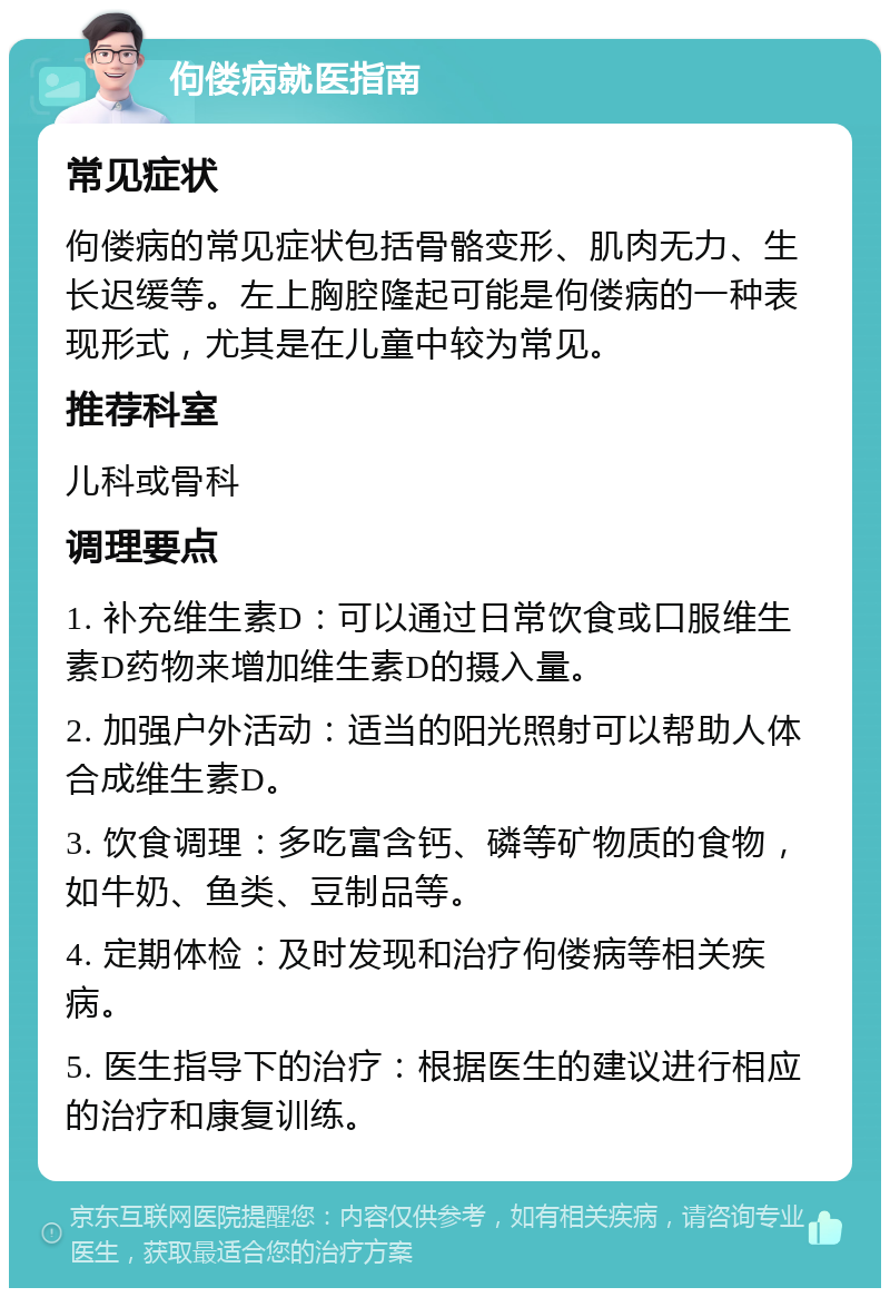 佝偻病就医指南 常见症状 佝偻病的常见症状包括骨骼变形、肌肉无力、生长迟缓等。左上胸腔隆起可能是佝偻病的一种表现形式，尤其是在儿童中较为常见。 推荐科室 儿科或骨科 调理要点 1. 补充维生素D：可以通过日常饮食或口服维生素D药物来增加维生素D的摄入量。 2. 加强户外活动：适当的阳光照射可以帮助人体合成维生素D。 3. 饮食调理：多吃富含钙、磷等矿物质的食物，如牛奶、鱼类、豆制品等。 4. 定期体检：及时发现和治疗佝偻病等相关疾病。 5. 医生指导下的治疗：根据医生的建议进行相应的治疗和康复训练。