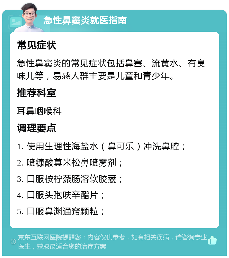 急性鼻窦炎就医指南 常见症状 急性鼻窦炎的常见症状包括鼻塞、流黄水、有臭味儿等，易感人群主要是儿童和青少年。 推荐科室 耳鼻咽喉科 调理要点 1. 使用生理性海盐水（鼻可乐）冲洗鼻腔； 2. 喷糠酸莫米松鼻喷雾剂； 3. 口服桉柠蒎肠溶软胶囊； 4. 口服头孢呋辛酯片； 5. 口服鼻渊通窍颗粒；