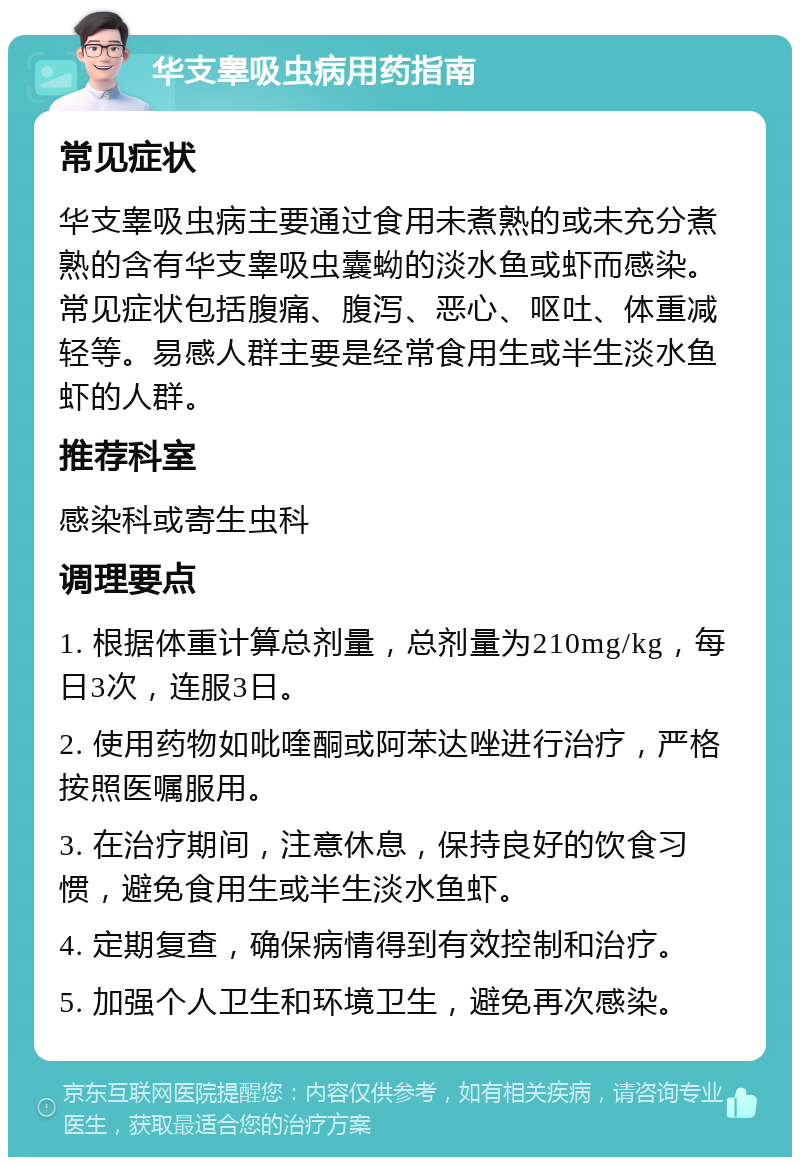 华支睾吸虫病用药指南 常见症状 华支睾吸虫病主要通过食用未煮熟的或未充分煮熟的含有华支睾吸虫囊蚴的淡水鱼或虾而感染。常见症状包括腹痛、腹泻、恶心、呕吐、体重减轻等。易感人群主要是经常食用生或半生淡水鱼虾的人群。 推荐科室 感染科或寄生虫科 调理要点 1. 根据体重计算总剂量，总剂量为210mg/kg，每日3次，连服3日。 2. 使用药物如吡喹酮或阿苯达唑进行治疗，严格按照医嘱服用。 3. 在治疗期间，注意休息，保持良好的饮食习惯，避免食用生或半生淡水鱼虾。 4. 定期复查，确保病情得到有效控制和治疗。 5. 加强个人卫生和环境卫生，避免再次感染。