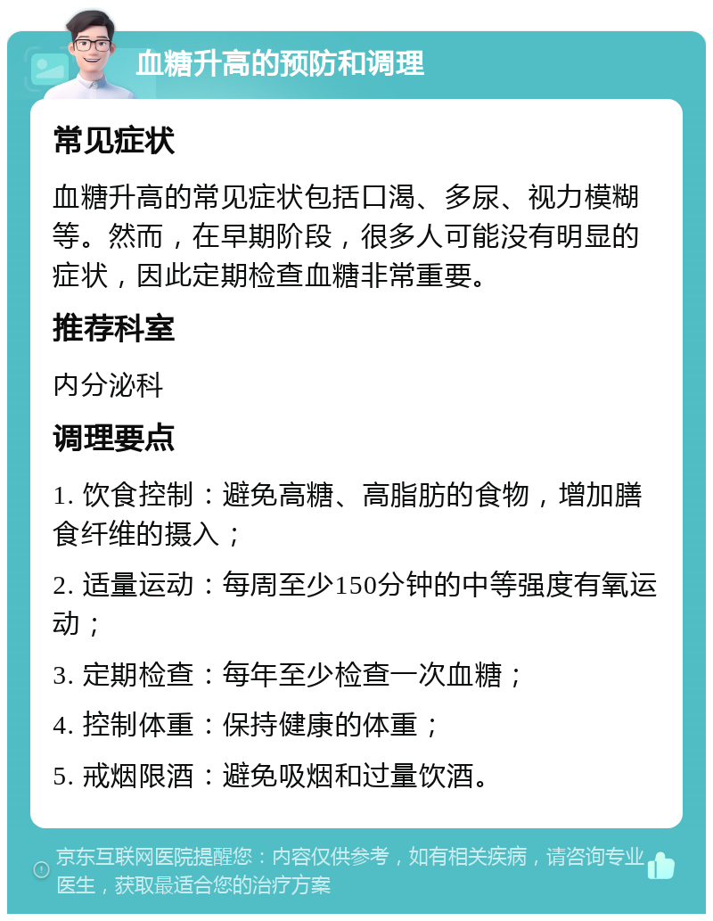 血糖升高的预防和调理 常见症状 血糖升高的常见症状包括口渴、多尿、视力模糊等。然而，在早期阶段，很多人可能没有明显的症状，因此定期检查血糖非常重要。 推荐科室 内分泌科 调理要点 1. 饮食控制：避免高糖、高脂肪的食物，增加膳食纤维的摄入； 2. 适量运动：每周至少150分钟的中等强度有氧运动； 3. 定期检查：每年至少检查一次血糖； 4. 控制体重：保持健康的体重； 5. 戒烟限酒：避免吸烟和过量饮酒。