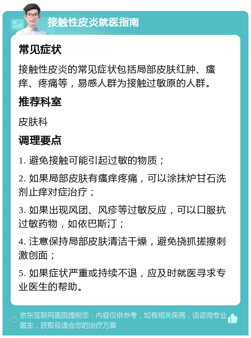 接触性皮炎就医指南 常见症状 接触性皮炎的常见症状包括局部皮肤红肿、瘙痒、疼痛等，易感人群为接触过敏原的人群。 推荐科室 皮肤科 调理要点 1. 避免接触可能引起过敏的物质； 2. 如果局部皮肤有瘙痒疼痛，可以涂抹炉甘石洗剂止痒对症治疗； 3. 如果出现风团、风疹等过敏反应，可以口服抗过敏药物，如依巴斯汀； 4. 注意保持局部皮肤清洁干燥，避免挠抓搓擦刺激创面； 5. 如果症状严重或持续不退，应及时就医寻求专业医生的帮助。