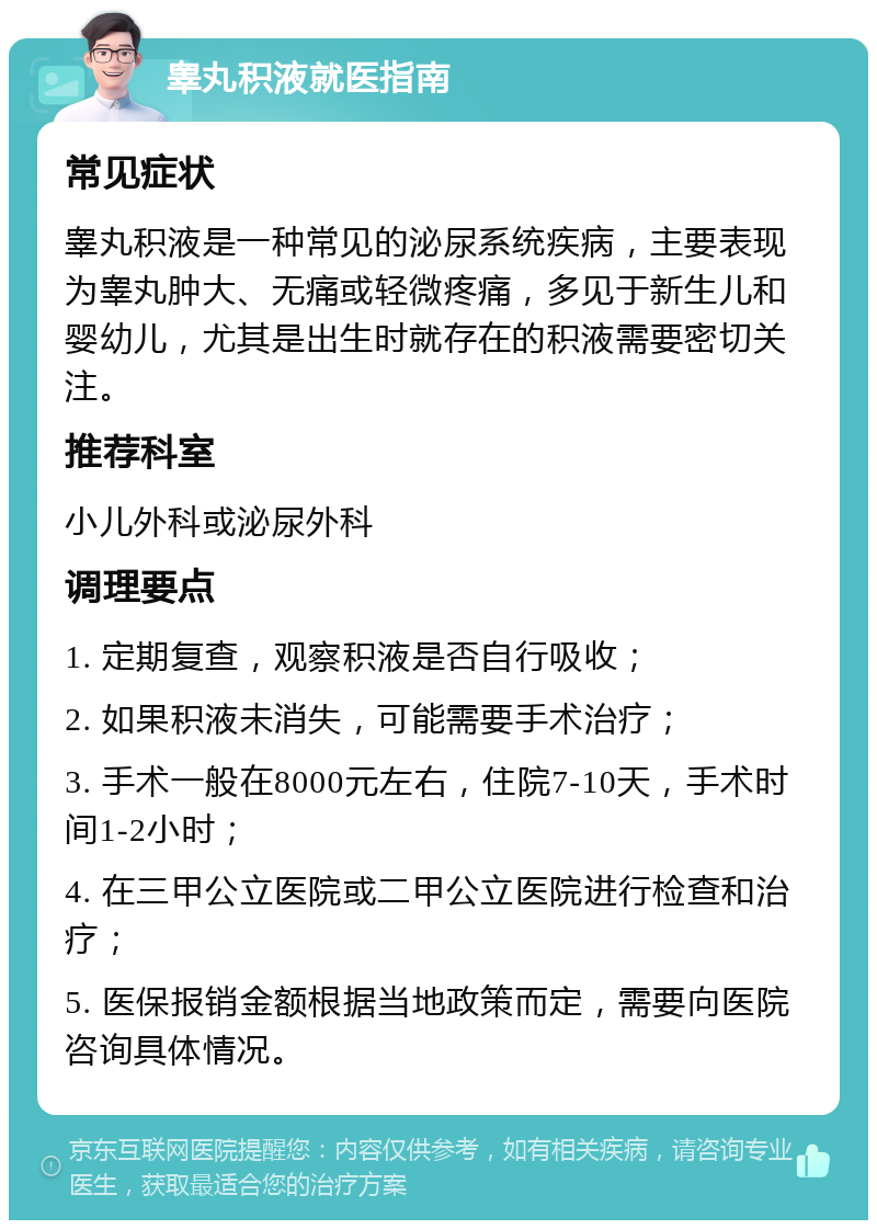 睾丸积液就医指南 常见症状 睾丸积液是一种常见的泌尿系统疾病，主要表现为睾丸肿大、无痛或轻微疼痛，多见于新生儿和婴幼儿，尤其是出生时就存在的积液需要密切关注。 推荐科室 小儿外科或泌尿外科 调理要点 1. 定期复查，观察积液是否自行吸收； 2. 如果积液未消失，可能需要手术治疗； 3. 手术一般在8000元左右，住院7-10天，手术时间1-2小时； 4. 在三甲公立医院或二甲公立医院进行检查和治疗； 5. 医保报销金额根据当地政策而定，需要向医院咨询具体情况。