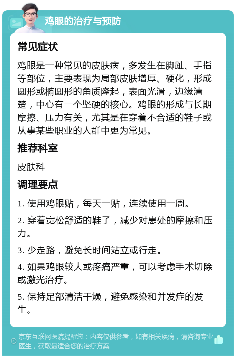 鸡眼的治疗与预防 常见症状 鸡眼是一种常见的皮肤病，多发生在脚趾、手指等部位，主要表现为局部皮肤增厚、硬化，形成圆形或椭圆形的角质隆起，表面光滑，边缘清楚，中心有一个坚硬的核心。鸡眼的形成与长期摩擦、压力有关，尤其是在穿着不合适的鞋子或从事某些职业的人群中更为常见。 推荐科室 皮肤科 调理要点 1. 使用鸡眼贴，每天一贴，连续使用一周。 2. 穿着宽松舒适的鞋子，减少对患处的摩擦和压力。 3. 少走路，避免长时间站立或行走。 4. 如果鸡眼较大或疼痛严重，可以考虑手术切除或激光治疗。 5. 保持足部清洁干燥，避免感染和并发症的发生。