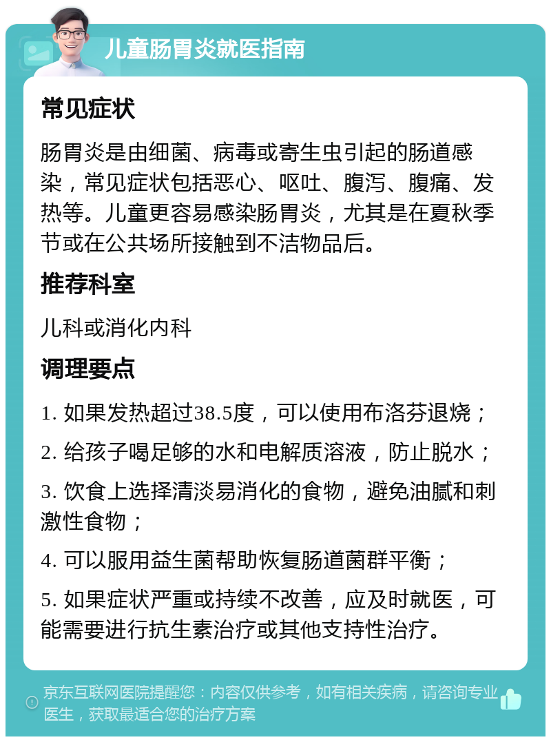 儿童肠胃炎就医指南 常见症状 肠胃炎是由细菌、病毒或寄生虫引起的肠道感染，常见症状包括恶心、呕吐、腹泻、腹痛、发热等。儿童更容易感染肠胃炎，尤其是在夏秋季节或在公共场所接触到不洁物品后。 推荐科室 儿科或消化内科 调理要点 1. 如果发热超过38.5度，可以使用布洛芬退烧； 2. 给孩子喝足够的水和电解质溶液，防止脱水； 3. 饮食上选择清淡易消化的食物，避免油腻和刺激性食物； 4. 可以服用益生菌帮助恢复肠道菌群平衡； 5. 如果症状严重或持续不改善，应及时就医，可能需要进行抗生素治疗或其他支持性治疗。