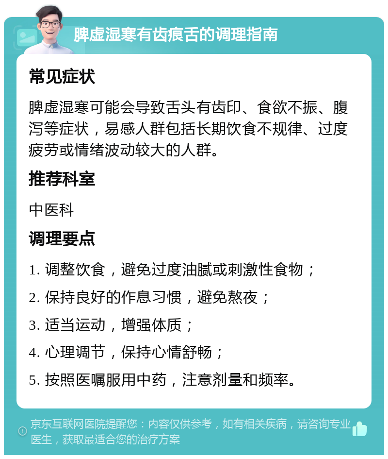 脾虚湿寒有齿痕舌的调理指南 常见症状 脾虚湿寒可能会导致舌头有齿印、食欲不振、腹泻等症状，易感人群包括长期饮食不规律、过度疲劳或情绪波动较大的人群。 推荐科室 中医科 调理要点 1. 调整饮食，避免过度油腻或刺激性食物； 2. 保持良好的作息习惯，避免熬夜； 3. 适当运动，增强体质； 4. 心理调节，保持心情舒畅； 5. 按照医嘱服用中药，注意剂量和频率。