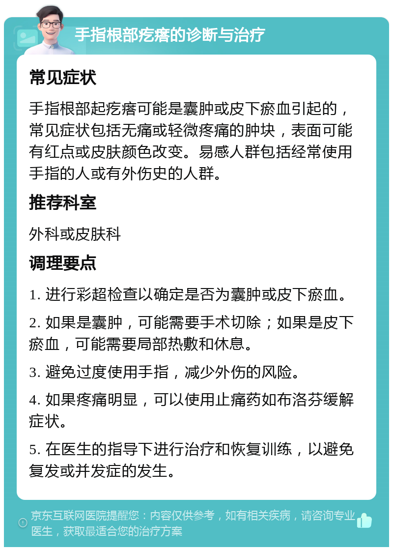 手指根部疙瘩的诊断与治疗 常见症状 手指根部起疙瘩可能是囊肿或皮下瘀血引起的，常见症状包括无痛或轻微疼痛的肿块，表面可能有红点或皮肤颜色改变。易感人群包括经常使用手指的人或有外伤史的人群。 推荐科室 外科或皮肤科 调理要点 1. 进行彩超检查以确定是否为囊肿或皮下瘀血。 2. 如果是囊肿，可能需要手术切除；如果是皮下瘀血，可能需要局部热敷和休息。 3. 避免过度使用手指，减少外伤的风险。 4. 如果疼痛明显，可以使用止痛药如布洛芬缓解症状。 5. 在医生的指导下进行治疗和恢复训练，以避免复发或并发症的发生。