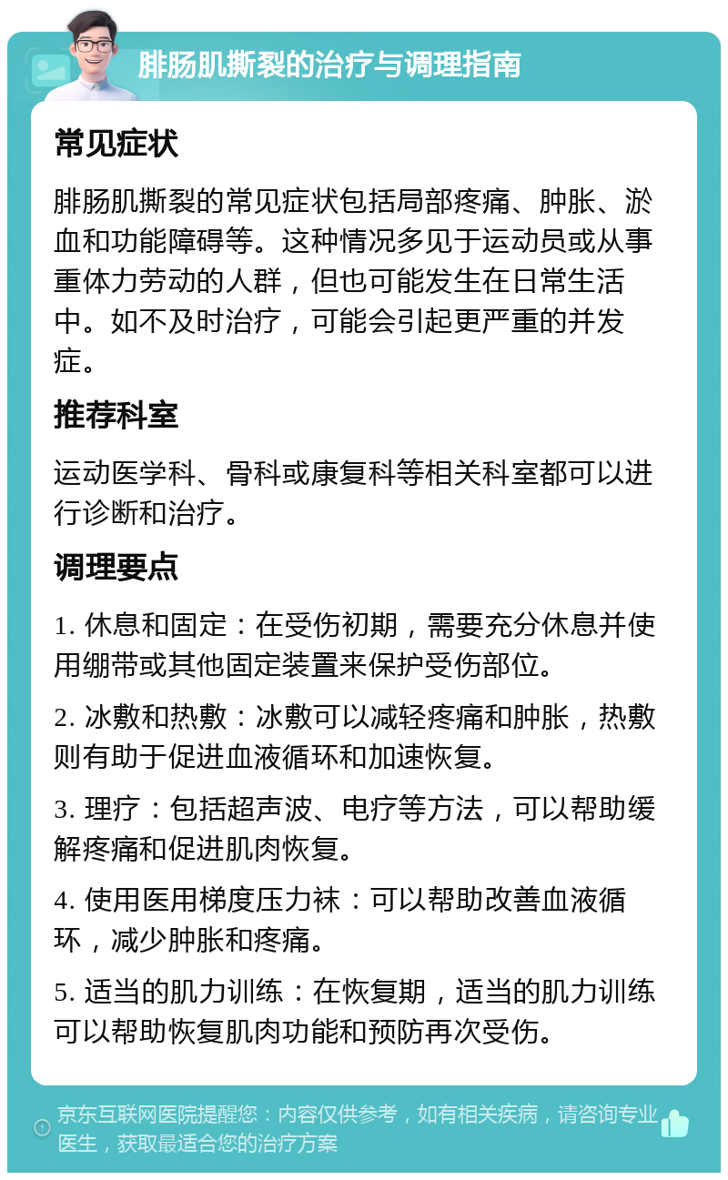 腓肠肌撕裂的治疗与调理指南 常见症状 腓肠肌撕裂的常见症状包括局部疼痛、肿胀、淤血和功能障碍等。这种情况多见于运动员或从事重体力劳动的人群，但也可能发生在日常生活中。如不及时治疗，可能会引起更严重的并发症。 推荐科室 运动医学科、骨科或康复科等相关科室都可以进行诊断和治疗。 调理要点 1. 休息和固定：在受伤初期，需要充分休息并使用绷带或其他固定装置来保护受伤部位。 2. 冰敷和热敷：冰敷可以减轻疼痛和肿胀，热敷则有助于促进血液循环和加速恢复。 3. 理疗：包括超声波、电疗等方法，可以帮助缓解疼痛和促进肌肉恢复。 4. 使用医用梯度压力袜：可以帮助改善血液循环，减少肿胀和疼痛。 5. 适当的肌力训练：在恢复期，适当的肌力训练可以帮助恢复肌肉功能和预防再次受伤。