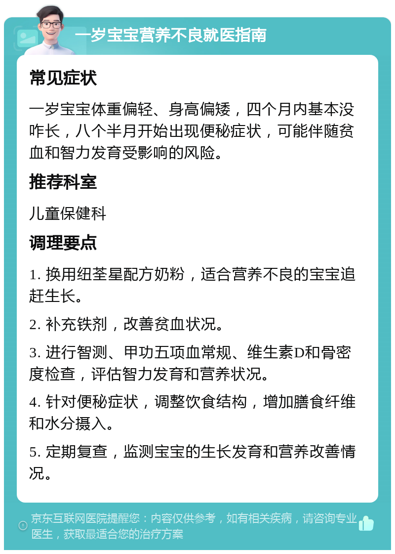 一岁宝宝营养不良就医指南 常见症状 一岁宝宝体重偏轻、身高偏矮，四个月内基本没咋长，八个半月开始出现便秘症状，可能伴随贫血和智力发育受影响的风险。 推荐科室 儿童保健科 调理要点 1. 换用纽荃星配方奶粉，适合营养不良的宝宝追赶生长。 2. 补充铁剂，改善贫血状况。 3. 进行智测、甲功五项血常规、维生素D和骨密度检查，评估智力发育和营养状况。 4. 针对便秘症状，调整饮食结构，增加膳食纤维和水分摄入。 5. 定期复查，监测宝宝的生长发育和营养改善情况。