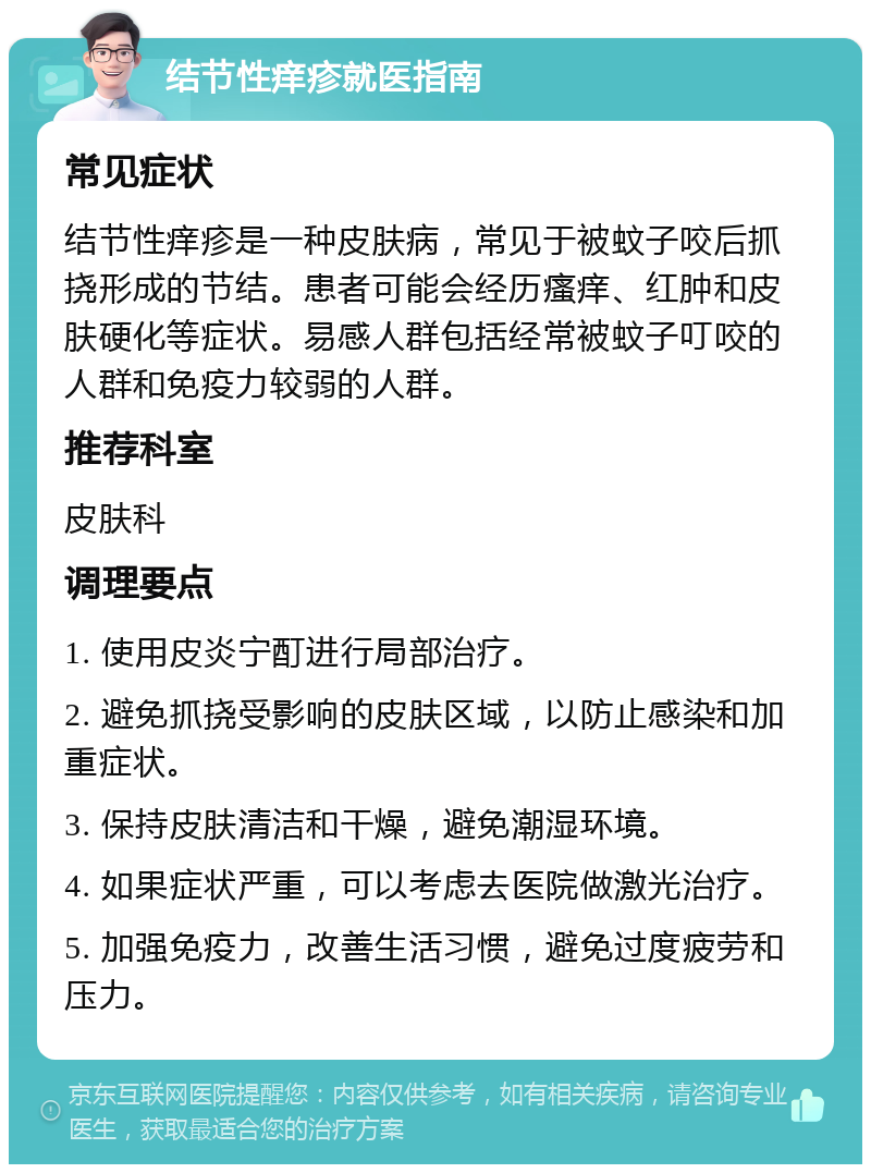 结节性痒疹就医指南 常见症状 结节性痒疹是一种皮肤病，常见于被蚊子咬后抓挠形成的节结。患者可能会经历瘙痒、红肿和皮肤硬化等症状。易感人群包括经常被蚊子叮咬的人群和免疫力较弱的人群。 推荐科室 皮肤科 调理要点 1. 使用皮炎宁酊进行局部治疗。 2. 避免抓挠受影响的皮肤区域，以防止感染和加重症状。 3. 保持皮肤清洁和干燥，避免潮湿环境。 4. 如果症状严重，可以考虑去医院做激光治疗。 5. 加强免疫力，改善生活习惯，避免过度疲劳和压力。