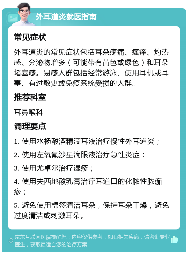 外耳道炎就医指南 常见症状 外耳道炎的常见症状包括耳朵疼痛、瘙痒、灼热感、分泌物增多（可能带有黄色或绿色）和耳朵堵塞感。易感人群包括经常游泳、使用耳机或耳塞、有过敏史或免疫系统受损的人群。 推荐科室 耳鼻喉科 调理要点 1. 使用水杨酸酒精滴耳液治疗慢性外耳道炎； 2. 使用左氧氟沙星滴眼液治疗急性炎症； 3. 使用尤卓尔治疗湿疹； 4. 使用夫西地酸乳膏治疗耳道口的化脓性脓痂疹； 5. 避免使用棉签清洁耳朵，保持耳朵干燥，避免过度清洁或刺激耳朵。