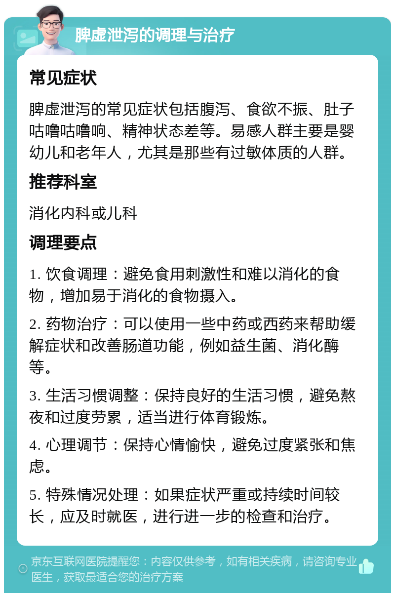 脾虚泄泻的调理与治疗 常见症状 脾虚泄泻的常见症状包括腹泻、食欲不振、肚子咕噜咕噜响、精神状态差等。易感人群主要是婴幼儿和老年人，尤其是那些有过敏体质的人群。 推荐科室 消化内科或儿科 调理要点 1. 饮食调理：避免食用刺激性和难以消化的食物，增加易于消化的食物摄入。 2. 药物治疗：可以使用一些中药或西药来帮助缓解症状和改善肠道功能，例如益生菌、消化酶等。 3. 生活习惯调整：保持良好的生活习惯，避免熬夜和过度劳累，适当进行体育锻炼。 4. 心理调节：保持心情愉快，避免过度紧张和焦虑。 5. 特殊情况处理：如果症状严重或持续时间较长，应及时就医，进行进一步的检查和治疗。