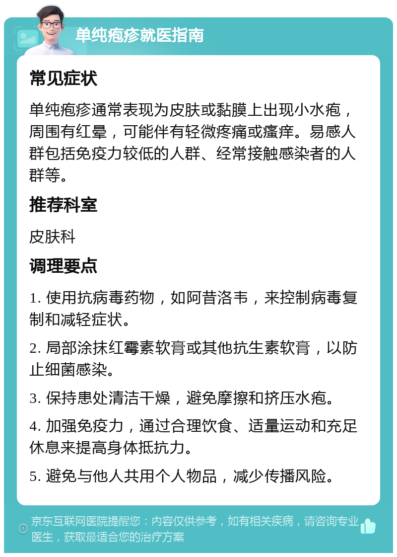 单纯疱疹就医指南 常见症状 单纯疱疹通常表现为皮肤或黏膜上出现小水疱，周围有红晕，可能伴有轻微疼痛或瘙痒。易感人群包括免疫力较低的人群、经常接触感染者的人群等。 推荐科室 皮肤科 调理要点 1. 使用抗病毒药物，如阿昔洛韦，来控制病毒复制和减轻症状。 2. 局部涂抹红霉素软膏或其他抗生素软膏，以防止细菌感染。 3. 保持患处清洁干燥，避免摩擦和挤压水疱。 4. 加强免疫力，通过合理饮食、适量运动和充足休息来提高身体抵抗力。 5. 避免与他人共用个人物品，减少传播风险。