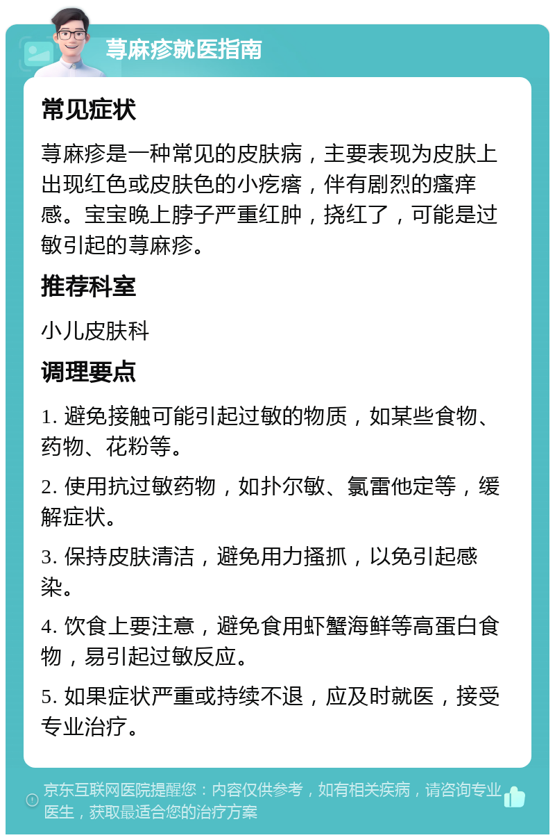 荨麻疹就医指南 常见症状 荨麻疹是一种常见的皮肤病，主要表现为皮肤上出现红色或皮肤色的小疙瘩，伴有剧烈的瘙痒感。宝宝晚上脖子严重红肿，挠红了，可能是过敏引起的荨麻疹。 推荐科室 小儿皮肤科 调理要点 1. 避免接触可能引起过敏的物质，如某些食物、药物、花粉等。 2. 使用抗过敏药物，如扑尔敏、氯雷他定等，缓解症状。 3. 保持皮肤清洁，避免用力搔抓，以免引起感染。 4. 饮食上要注意，避免食用虾蟹海鲜等高蛋白食物，易引起过敏反应。 5. 如果症状严重或持续不退，应及时就医，接受专业治疗。