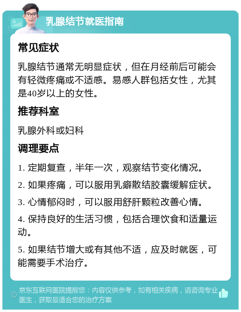 乳腺结节就医指南 常见症状 乳腺结节通常无明显症状，但在月经前后可能会有轻微疼痛或不适感。易感人群包括女性，尤其是40岁以上的女性。 推荐科室 乳腺外科或妇科 调理要点 1. 定期复查，半年一次，观察结节变化情况。 2. 如果疼痛，可以服用乳癖散结胶囊缓解症状。 3. 心情郁闷时，可以服用舒肝颗粒改善心情。 4. 保持良好的生活习惯，包括合理饮食和适量运动。 5. 如果结节增大或有其他不适，应及时就医，可能需要手术治疗。