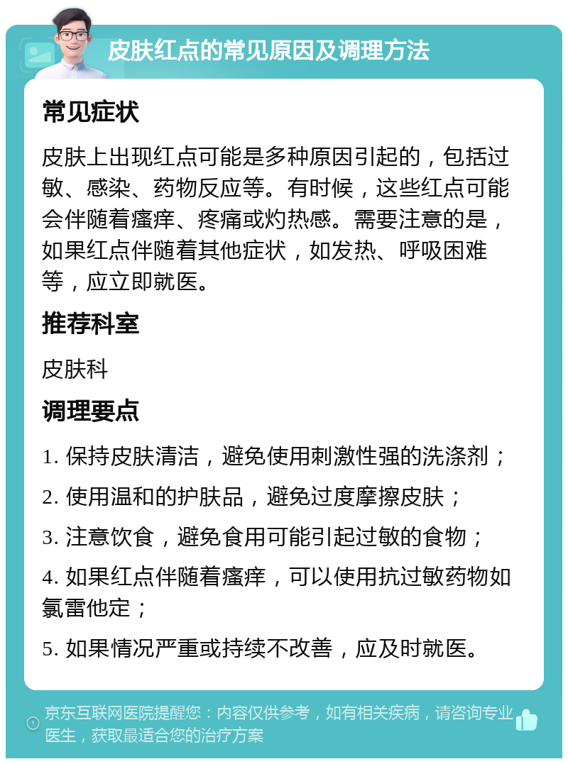 皮肤红点的常见原因及调理方法 常见症状 皮肤上出现红点可能是多种原因引起的，包括过敏、感染、药物反应等。有时候，这些红点可能会伴随着瘙痒、疼痛或灼热感。需要注意的是，如果红点伴随着其他症状，如发热、呼吸困难等，应立即就医。 推荐科室 皮肤科 调理要点 1. 保持皮肤清洁，避免使用刺激性强的洗涤剂； 2. 使用温和的护肤品，避免过度摩擦皮肤； 3. 注意饮食，避免食用可能引起过敏的食物； 4. 如果红点伴随着瘙痒，可以使用抗过敏药物如氯雷他定； 5. 如果情况严重或持续不改善，应及时就医。