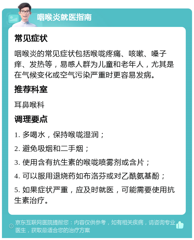 咽喉炎就医指南 常见症状 咽喉炎的常见症状包括喉咙疼痛、咳嗽、嗓子痒、发热等，易感人群为儿童和老年人，尤其是在气候变化或空气污染严重时更容易发病。 推荐科室 耳鼻喉科 调理要点 1. 多喝水，保持喉咙湿润； 2. 避免吸烟和二手烟； 3. 使用含有抗生素的喉咙喷雾剂或含片； 4. 可以服用退烧药如布洛芬或对乙酰氨基酚； 5. 如果症状严重，应及时就医，可能需要使用抗生素治疗。