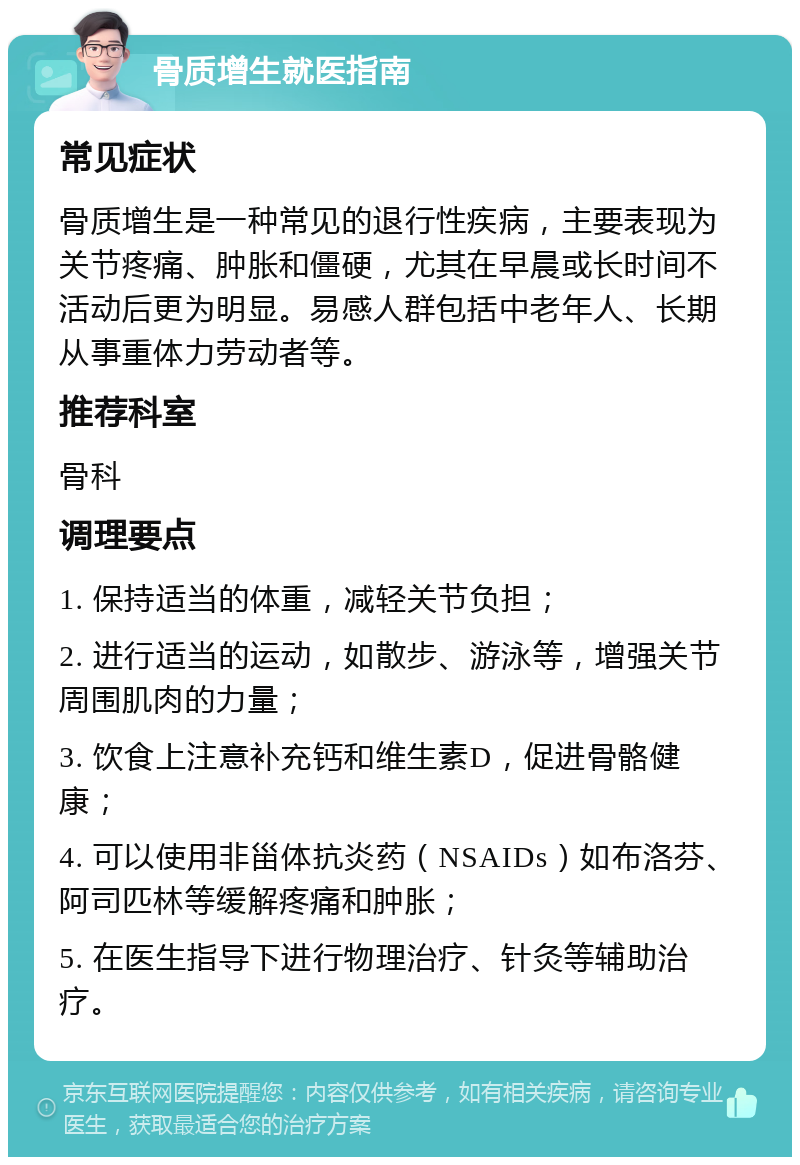 骨质增生就医指南 常见症状 骨质增生是一种常见的退行性疾病，主要表现为关节疼痛、肿胀和僵硬，尤其在早晨或长时间不活动后更为明显。易感人群包括中老年人、长期从事重体力劳动者等。 推荐科室 骨科 调理要点 1. 保持适当的体重，减轻关节负担； 2. 进行适当的运动，如散步、游泳等，增强关节周围肌肉的力量； 3. 饮食上注意补充钙和维生素D，促进骨骼健康； 4. 可以使用非甾体抗炎药（NSAIDs）如布洛芬、阿司匹林等缓解疼痛和肿胀； 5. 在医生指导下进行物理治疗、针灸等辅助治疗。