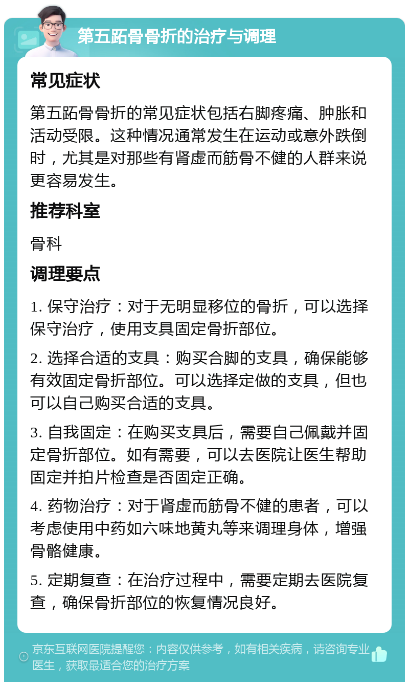 第五跖骨骨折的治疗与调理 常见症状 第五跖骨骨折的常见症状包括右脚疼痛、肿胀和活动受限。这种情况通常发生在运动或意外跌倒时，尤其是对那些有肾虚而筋骨不健的人群来说更容易发生。 推荐科室 骨科 调理要点 1. 保守治疗：对于无明显移位的骨折，可以选择保守治疗，使用支具固定骨折部位。 2. 选择合适的支具：购买合脚的支具，确保能够有效固定骨折部位。可以选择定做的支具，但也可以自己购买合适的支具。 3. 自我固定：在购买支具后，需要自己佩戴并固定骨折部位。如有需要，可以去医院让医生帮助固定并拍片检查是否固定正确。 4. 药物治疗：对于肾虚而筋骨不健的患者，可以考虑使用中药如六味地黄丸等来调理身体，增强骨骼健康。 5. 定期复查：在治疗过程中，需要定期去医院复查，确保骨折部位的恢复情况良好。