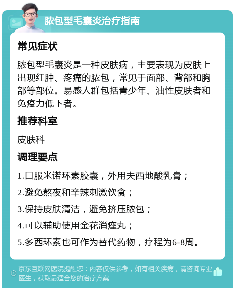 脓包型毛囊炎治疗指南 常见症状 脓包型毛囊炎是一种皮肤病，主要表现为皮肤上出现红肿、疼痛的脓包，常见于面部、背部和胸部等部位。易感人群包括青少年、油性皮肤者和免疫力低下者。 推荐科室 皮肤科 调理要点 1.口服米诺环素胶囊，外用夫西地酸乳膏； 2.避免熬夜和辛辣刺激饮食； 3.保持皮肤清洁，避免挤压脓包； 4.可以辅助使用金花消痤丸； 5.多西环素也可作为替代药物，疗程为6-8周。