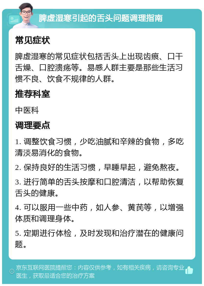 脾虚湿寒引起的舌头问题调理指南 常见症状 脾虚湿寒的常见症状包括舌头上出现齿痕、口干舌燥、口腔溃疡等。易感人群主要是那些生活习惯不良、饮食不规律的人群。 推荐科室 中医科 调理要点 1. 调整饮食习惯，少吃油腻和辛辣的食物，多吃清淡易消化的食物。 2. 保持良好的生活习惯，早睡早起，避免熬夜。 3. 进行简单的舌头按摩和口腔清洁，以帮助恢复舌头的健康。 4. 可以服用一些中药，如人参、黄芪等，以增强体质和调理身体。 5. 定期进行体检，及时发现和治疗潜在的健康问题。