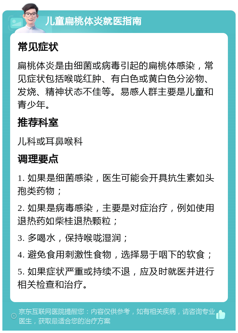 儿童扁桃体炎就医指南 常见症状 扁桃体炎是由细菌或病毒引起的扁桃体感染，常见症状包括喉咙红肿、有白色或黄白色分泌物、发烧、精神状态不佳等。易感人群主要是儿童和青少年。 推荐科室 儿科或耳鼻喉科 调理要点 1. 如果是细菌感染，医生可能会开具抗生素如头孢类药物； 2. 如果是病毒感染，主要是对症治疗，例如使用退热药如柴桂退热颗粒； 3. 多喝水，保持喉咙湿润； 4. 避免食用刺激性食物，选择易于咽下的软食； 5. 如果症状严重或持续不退，应及时就医并进行相关检查和治疗。