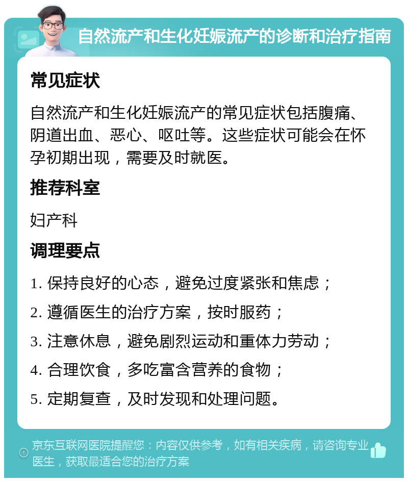 自然流产和生化妊娠流产的诊断和治疗指南 常见症状 自然流产和生化妊娠流产的常见症状包括腹痛、阴道出血、恶心、呕吐等。这些症状可能会在怀孕初期出现，需要及时就医。 推荐科室 妇产科 调理要点 1. 保持良好的心态，避免过度紧张和焦虑； 2. 遵循医生的治疗方案，按时服药； 3. 注意休息，避免剧烈运动和重体力劳动； 4. 合理饮食，多吃富含营养的食物； 5. 定期复查，及时发现和处理问题。