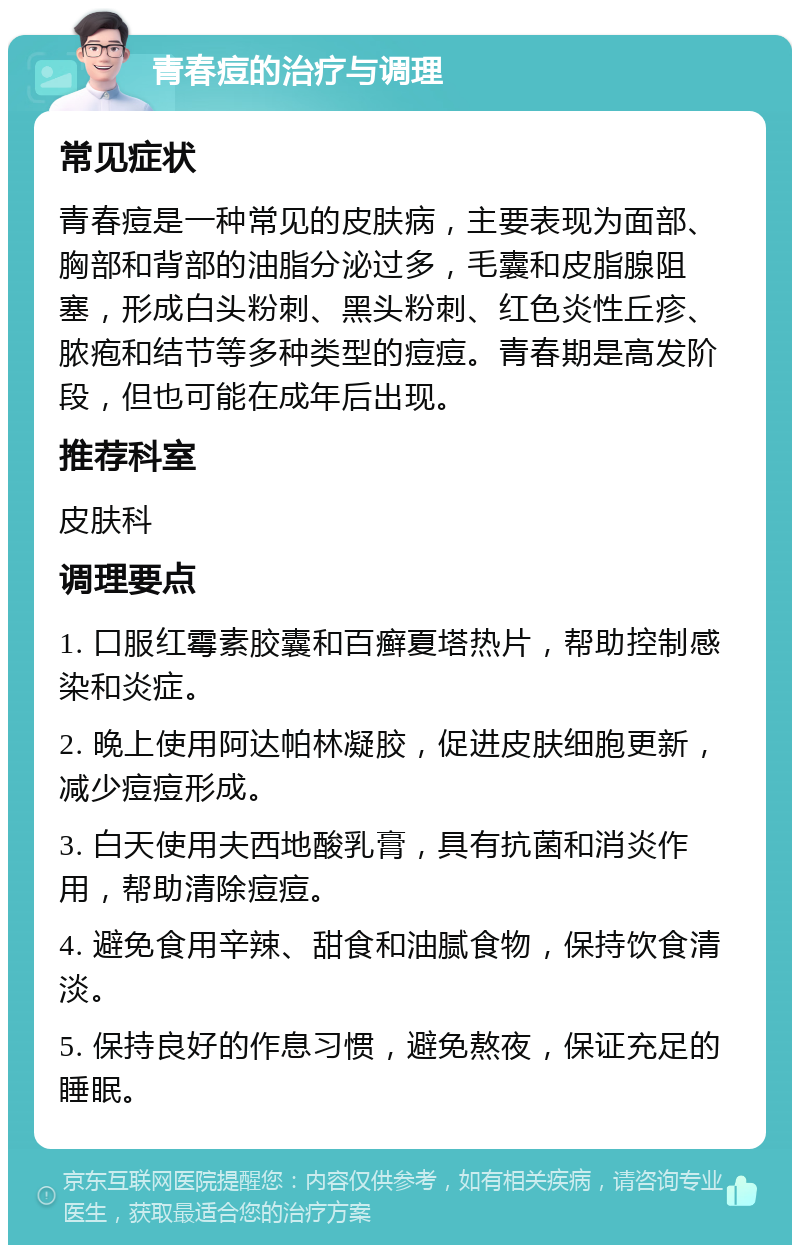 青春痘的治疗与调理 常见症状 青春痘是一种常见的皮肤病，主要表现为面部、胸部和背部的油脂分泌过多，毛囊和皮脂腺阻塞，形成白头粉刺、黑头粉刺、红色炎性丘疹、脓疱和结节等多种类型的痘痘。青春期是高发阶段，但也可能在成年后出现。 推荐科室 皮肤科 调理要点 1. 口服红霉素胶囊和百癣夏塔热片，帮助控制感染和炎症。 2. 晚上使用阿达帕林凝胶，促进皮肤细胞更新，减少痘痘形成。 3. 白天使用夫西地酸乳膏，具有抗菌和消炎作用，帮助清除痘痘。 4. 避免食用辛辣、甜食和油腻食物，保持饮食清淡。 5. 保持良好的作息习惯，避免熬夜，保证充足的睡眠。