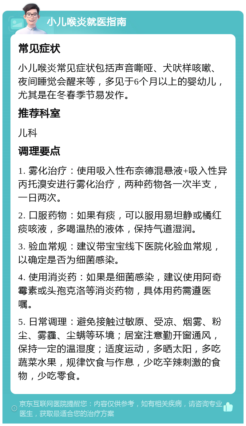 小儿喉炎就医指南 常见症状 小儿喉炎常见症状包括声音嘶哑、犬吠样咳嗽、夜间睡觉会醒来等，多见于6个月以上的婴幼儿，尤其是在冬春季节易发作。 推荐科室 儿科 调理要点 1. 雾化治疗：使用吸入性布奈德混悬液+吸入性异丙托溴安进行雾化治疗，两种药物各一次半支，一日两次。 2. 口服药物：如果有痰，可以服用易坦静或橘红痰咳液，多喝温热的液体，保持气道湿润。 3. 验血常规：建议带宝宝线下医院化验血常规，以确定是否为细菌感染。 4. 使用消炎药：如果是细菌感染，建议使用阿奇霉素或头孢克洛等消炎药物，具体用药需遵医嘱。 5. 日常调理：避免接触过敏原、受凉、烟雾、粉尘、雾霾、尘螨等环境；居室注意勤开窗通风，保持一定的温湿度；适度运动，多晒太阳，多吃蔬菜水果，规律饮食与作息，少吃辛辣刺激的食物，少吃零食。