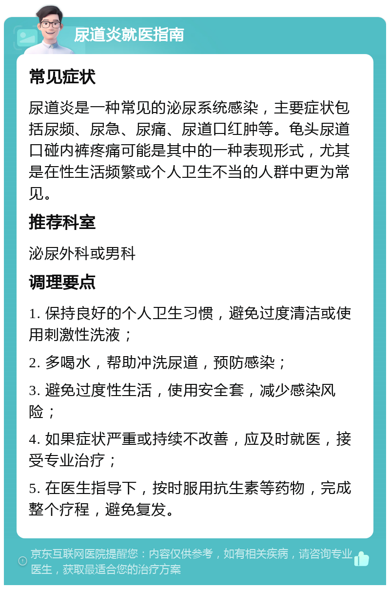 尿道炎就医指南 常见症状 尿道炎是一种常见的泌尿系统感染，主要症状包括尿频、尿急、尿痛、尿道口红肿等。龟头尿道口碰内裤疼痛可能是其中的一种表现形式，尤其是在性生活频繁或个人卫生不当的人群中更为常见。 推荐科室 泌尿外科或男科 调理要点 1. 保持良好的个人卫生习惯，避免过度清洁或使用刺激性洗液； 2. 多喝水，帮助冲洗尿道，预防感染； 3. 避免过度性生活，使用安全套，减少感染风险； 4. 如果症状严重或持续不改善，应及时就医，接受专业治疗； 5. 在医生指导下，按时服用抗生素等药物，完成整个疗程，避免复发。