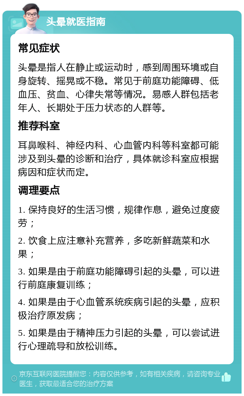 头晕就医指南 常见症状 头晕是指人在静止或运动时，感到周围环境或自身旋转、摇晃或不稳。常见于前庭功能障碍、低血压、贫血、心律失常等情况。易感人群包括老年人、长期处于压力状态的人群等。 推荐科室 耳鼻喉科、神经内科、心血管内科等科室都可能涉及到头晕的诊断和治疗，具体就诊科室应根据病因和症状而定。 调理要点 1. 保持良好的生活习惯，规律作息，避免过度疲劳； 2. 饮食上应注意补充营养，多吃新鲜蔬菜和水果； 3. 如果是由于前庭功能障碍引起的头晕，可以进行前庭康复训练； 4. 如果是由于心血管系统疾病引起的头晕，应积极治疗原发病； 5. 如果是由于精神压力引起的头晕，可以尝试进行心理疏导和放松训练。