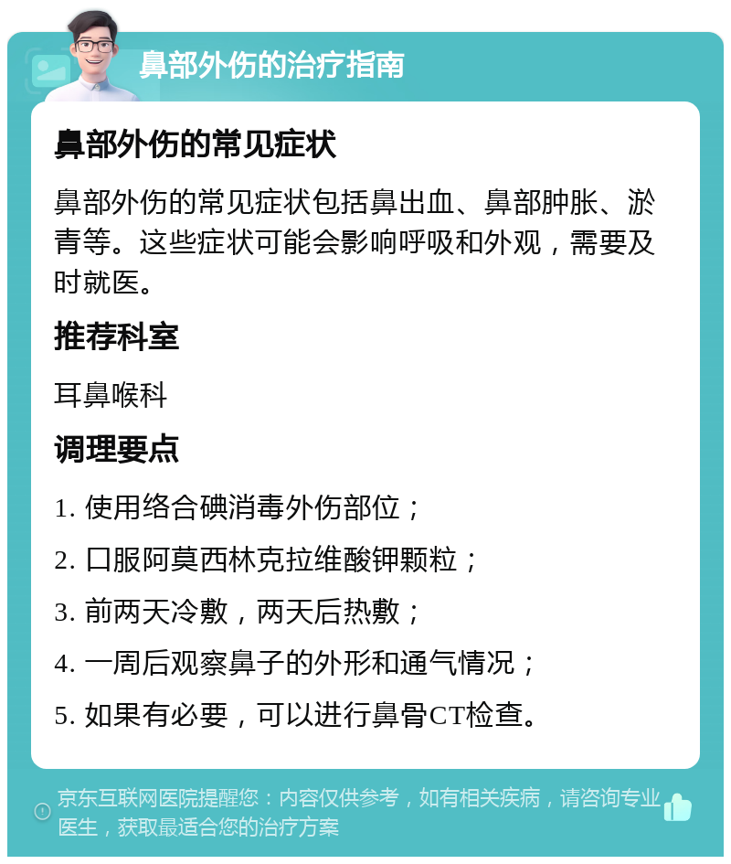 鼻部外伤的治疗指南 鼻部外伤的常见症状 鼻部外伤的常见症状包括鼻出血、鼻部肿胀、淤青等。这些症状可能会影响呼吸和外观，需要及时就医。 推荐科室 耳鼻喉科 调理要点 1. 使用络合碘消毒外伤部位； 2. 口服阿莫西林克拉维酸钾颗粒； 3. 前两天冷敷，两天后热敷； 4. 一周后观察鼻子的外形和通气情况； 5. 如果有必要，可以进行鼻骨CT检查。